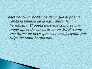 para concluir, podemos decir que el poema relata la belleza de la naturaleza, la hermosura. El poeta describe como es una mujer antes de convertir en un árbol, como una forma de decir que esta envejeciendo por culpa de tanta hermosura.