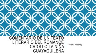 COMENTARIO DE UN TEXTO 
LITERARIO DEL ROMANCE 
CRIOLLO LA NIÑA 
GUAYAQUILEÑA 
Milena Roseney 
 