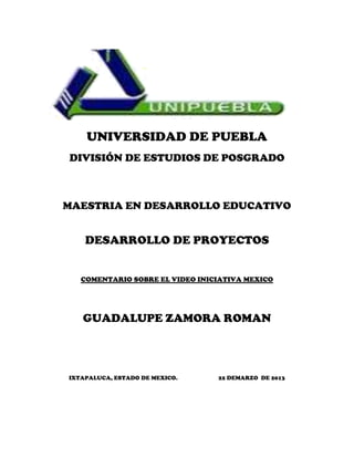 UNIVERSIDAD DE PUEBLA
DIVISIÓN DE ESTUDIOS DE POSGRADO



MAESTRIA EN DESARROLLO EDUCATIVO


    DESARROLLO DE PROYECTOS


   COMENTARIO SOBRE EL VIDEO INICIATIVA MEXICO




   GUADALUPE ZAMORA ROMAN



IXTAPALUCA, ESTADO DE MEXICO.    22 DEMARZO DE 2013
 