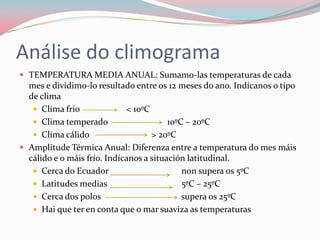 Análise do climograma
 TEMPERATURA MEDIA ANUAL: Sumamo-las temperaturas de cada
  mes e dividimo-lo resultado entre os 12 meses do ano. Indícanos o tipo
  de clima
    Clima frío              < 10ºC
    Clima temperado                     10ºC – 20ºC
    Clima cálido                   > 20ºC
 Amplitude Térmica Anual: Diferenza entre a temperatura do mes máis
  cálido e o máis frío. Indícanos a situación latitudinal.
    Cerca do Ecuador                        non supera os 5ºC
    Latitudes medias                        5ºC – 25ºC
    Cerca dos polos                         supera os 25ºC
    Hai que ter en conta que o mar suaviza as temperaturas
 