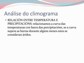 Análise do climograma
 RELACIÓN ENTRE TEMPERATURA E
 PRECIPITACIÓNS: relacionamos a curva das
 temperaturas con barra das precipitacións, se a curva
 supera as barras durante algúns meses estes se
 consideran áridos.
 