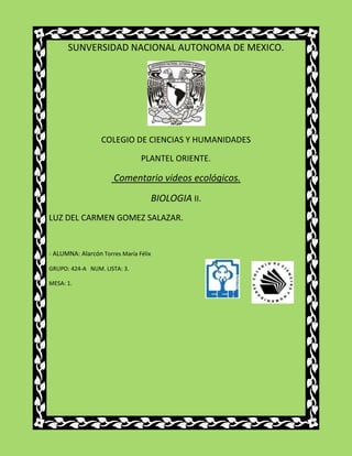 SUNVERSIDAD NACIONAL AUTONOMA DE MEXICO.




                  COLEGIO DE CIENCIAS Y HUMANIDADES

                                PLANTEL ORIENTE.

                      Comentario videos ecológicos.
                                       BIOLOGIA II.
LUZ DEL CARMEN GOMEZ SALAZAR.


- ALUMNA: Alarcón Torres María Félix

GRUPO: 424-A NUM. LISTA: 3.

MESA: 1.
 