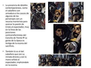 • La presencia de detalles
contemporáneos, como
el caballero con
armadura o los cascos de
algunos de los
personajes son un
recurso manierista para
acercar la pasión de
Cristo al espectador, muy
en la línea de las
posiciones
contrarreformistas del
Concilio de Trento La
gente de la época es
testigo de la escena del
sacrificio.
• También lo es el del
caballero que con su
mirada directa y con la
mano señala al
espectador, implicándole
en la escena.
 