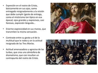 • Expresión en el rostro de Cristo,
básicamente en sus ojos, como
entregado resignadamente a la misión
que debe cumplir (gesto de entrega,
como el misticismo tan típico en esa
época): ojos grandes y expresivos, casi
llorosos, expresión lánguida…
• Enorme expresividad en sus manos, que
transmiten la misma sensación.
• Contraste entre su gesto y el de la
multitud que le rodea y en la actitud
resignada de las Tres Marías.
• Actitud amenazadora y agresiva de las
turbas, que crea una atmósfera de
dramatismo, que casi resultan un
contrapunto del rostro de Cristo.
 
