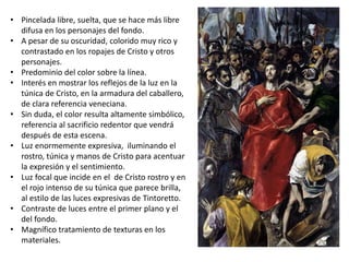 • Pincelada libre, suelta, que se hace más libre
difusa en los personajes del fondo.
• A pesar de su oscuridad, colorido muy rico y
contrastado en los ropajes de Cristo y otros
personajes.
• Predominio del color sobre la línea.
• Interés en mostrar los reflejos de la luz en la
túnica de Cristo, en la armadura del caballero,
de clara referencia veneciana.
• Sin duda, el color resulta altamente simbólico,
referencia al sacrificio redentor que vendrá
después de esta escena.
• Luz enormemente expresiva, iluminando el
rostro, túnica y manos de Cristo para acentuar
la expresión y el sentimiento.
• Luz focal que incide en el de Cristo rostro y en
el rojo intenso de su túnica que parece brilla,
al estilo de las luces expresivas de Tintoretto.
• Contraste de luces entre el primer plano y el
del fondo.
• Magnífico tratamiento de texturas en los
materiales.
 