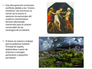 • Esta obra generará numerosos
conflictos debido a los “errores
temáticos” (las Escrituras no
narran así la escena ni
aparecen los personajes del
cuadro) y características
técnicas (demasiado
manieristas para el carácter
conservador de los
canónigos) de la Catedral.
• El Greco no volverá a trabajar
para la poderosa Catedral
Primada de España,
dedicándose a partir de
entonces a encargos
particulares y pequeñas
parroquias
 
