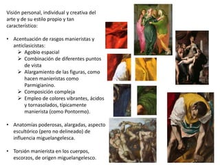 Visión personal, individual y creativa del
arte y de su estilo propio y tan
característico:
• Acentuación de rasgos manieristas y
anticlasicistas:
 Agobio espacial
 Combinación de diferentes puntos
de vista
 Alargamiento de las figuras, como
hacen manieristas como
Parmigianino.
 Composición compleja
 Empleo de colores vibrantes, ácidos
y tornasolados, típicamente
manierista (como Pontormo).
• Anatomías poderosas, alargadas, aspecto
escultórico (pero no delineado) de
influencia miguelangelesca.
• Torsión manierista en los cuerpos,
escorzos, de origen miguelangelesco.
 