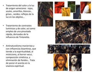 • Tratamiento del color y la luz
de origen veneciano: rojos,
azules, amarillos, blancos ,
grises , verdes; reflejos de la
luz en los objetos…
• Tratamiento de contrastes
lumínicos y de color, así como
empleo de una pincelada
rápida, derivados de la
influencia de Tintoretto.
• Antinaturalismo manierista y
con influencias bizantinas, que
tiende a la espiritualidad, al
misticismo, al horror vacui,
composición simétrica, y
eliminación de fondos… Trata
de poner el acento en la
vivencia espiritual.
 