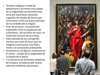 • Temática religiosa y modo de
aproximarse a los temas muy propio
de la religiosidad contrarreformista:
tema pre-eucarístico, devoción,
sugestión de estados de ánimo que
conmueven al fiel y le hacen partícipe
de las verdades de la religión.
• Trata de provocar la empatía del
espectador hacia la aceptación del
sufrimiento , del sacrificio de Jesús en
medio del escarnio de las turbas.
• Claro ejemplo de esa iconografía
trentina que trata de hacer que las
imágenes conmuevan a los fieles,
frente a la iconoclastia protestante.
• Ascetismo en las figuras, misticismo en
el rostro…, propio de la religiosidad de
la España de la época.
• Y la presencia de elementos toledanos
de la época: armaduras (por la gran
artesanía toledana), personajes….
 