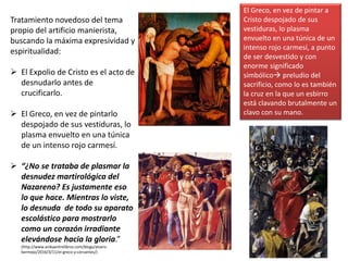 Tratamiento novedoso del tema
propio del artificio manierista,
buscando la máxima expresividad y
espiritualidad:
 El Expolio de Cristo es el acto de
desnudarlo antes de
crucificarlo.
 El Greco, en vez de pintarlo
despojado de sus vestiduras, lo
plasma envuelto en una túnica
de un intenso rojo carmesí.
 “¿No se trataba de plasmar la
desnudez martirológica del
Nazareno? Es justamente eso
lo que hace. Mientras lo viste,
lo desnuda de todo su aparato
escolástico para mostrarlo
como un corazón irradiante
elevándose hacia la gloria.”
(http://www.anikaentrelibros.com/blogs/alvaro-
bermejo/2016/3/11/el-greco-y-cervantes/)
El Greco, en vez de pintar a
Cristo despojado de sus
vestiduras, lo plasma
envuelto en una túnica de un
intenso rojo carmesí, a punto
de ser desvestido y con
enorme significado
simbólico preludio del
sacrificio, como lo es también
la cruz en la que un esbirro
está clavando brutalmente un
clavo con su mano.
 