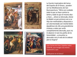 La fuente inspiradora del tema
del Expolio de El Greco, pueden
ser las Meditaciones de San
Buenaventura: “Mira con cuidado
todo lo que se hace contra tu
Señor y todo lo que él mismo dice
y hace…, ahora se desnuda, ahora
la Madre ve por primera vez a su
Hijo tan maltratado y dispuesto a
ser atormentado con mortal dolor.
Apodérase de ella una grandísima
tristeza y rubor por verlo
completamente desnudo, pues no
le dejaron ni aún los paños de la
honestidad… y envuelve su
desnudez con el velo de la cabeza
[de la Virgen]”
Juan Correa de Vivar, Expolios sobre
1550-60, que recogen esa misma
inspiración y que
¿influyeron en el Greco?
 