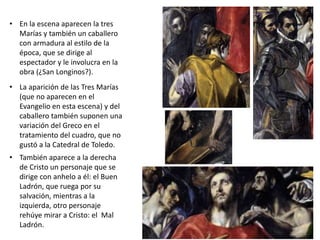 • En la escena aparecen la tres
Marías y también un caballero
con armadura al estilo de la
época, que se dirige al
espectador y le involucra en la
obra (¿San Longinos?).
• La aparición de las Tres Marías
(que no aparecen en el
Evangelio en esta escena) y del
caballero también suponen una
variación del Greco en el
tratamiento del cuadro, que no
gustó a la Catedral de Toledo.
• También aparece a la derecha
de Cristo un personaje que se
dirige con anhelo a él: el Buen
Ladrón, que ruega por su
salvación, mientras a la
izquierda, otro personaje
rehúye mirar a Cristo: el Mal
Ladrón.
 