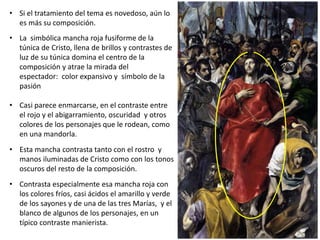• Si el tratamiento del tema es novedoso, aún lo
es más su composición.
• La simbólica mancha roja fusiforme de la
túnica de Cristo, llena de brillos y contrastes de
luz de su túnica domina el centro de la
composición y atrae la mirada del
espectador: color expansivo y símbolo de la
pasión
• Casi parece enmarcarse, en el contraste entre
el rojo y el abigarramiento, oscuridad y otros
colores de los personajes que le rodean, como
en una mandorla.
• Esta mancha contrasta tanto con el rostro y
manos iluminadas de Cristo como con los tonos
oscuros del resto de la composición.
• Contrasta especialmente esa mancha roja con
los colores fríos, casi ácidos el amarillo y verde
de los sayones y de una de las tres Marías, y el
blanco de algunos de los personajes, en un
típico contraste manierista.
 
