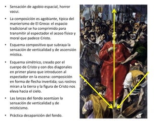 • Sensación de agobio espacial, horror
vacui.
• La composición es agobiante, típica del
manierismo de El Greco: el espacio
tradicional se ha comprimido para
transmitir al espectador el acoso físico y
moral que padece Cristo.
• Esquema compositivo que subraya la
sensación de verticalidad y de ascensión
mística.
• Esquema simétrico, creado por el
cuerpo de Cristo y con dos diagonales
en primer plano que introducen al
espectador en la escena: composición
en forma de flecha invertida; sus rostros
miran a la tierra y la figura de Cristo nos
eleva hacia el cielo.
• Las lanzas del fondo acentúan la
sensación de verticalidad y de
misticismo.
• Práctica desaparición del fondo.
 