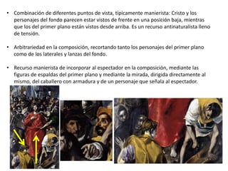 • Combinación de diferentes puntos de vista, típicamente manierista: Cristo y los
personajes del fondo parecen estar vistos de frente en una posición baja, mientras
que los del primer plano están vistos desde arriba. Es un recurso antinaturalista lleno
de tensión.
• Arbitrariedad en la composición, recortando tanto los personajes del primer plano
como de los laterales y lanzas del fondo.
• Recurso manierista de incorporar al espectador en la composición, mediante las
figuras de espaldas del primer plano y mediante la mirada, dirigida directamente al
mismo, del caballero con armadura y de un personaje que señala al espectador.
 