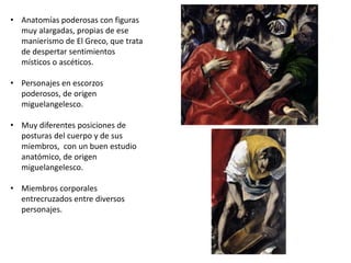 • Anatomías poderosas con figuras
muy alargadas, propias de ese
manierismo de El Greco, que trata
de despertar sentimientos
místicos o ascéticos.
• Personajes en escorzos
poderosos, de origen
miguelangelesco.
• Muy diferentes posiciones de
posturas del cuerpo y de sus
miembros, con un buen estudio
anatómico, de origen
miguelangelesco.
• Miembros corporales
entrecruzados entre diversos
personajes.
 