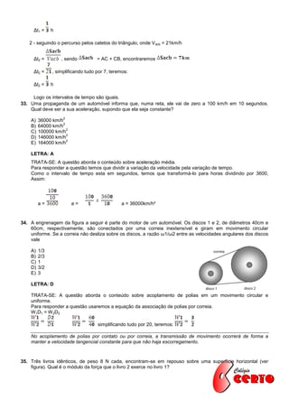 Δt1 =     h

   2 - seguindo o percurso pelos catetos do triângulo, onde V acb = 21km/h


     Δt2 =          , sendo         = AC + CB, encontraremos

     Δt2 =     , simplificando tudo por 7, teremos:

     Δt2 =     h

     Logo os intervalos de tempo são iguais.
33. Uma propaganda de um automóvel informa que, numa reta, ele vai de zero a 100 km/h em 10 segundos.
    Qual deve ser a sua aceleração, supondo que ela seja constante?
                    2
    A)   36000 km/h
                    2
    B)   64000 km/h
                      2
    C)   100000 km/h
                      2
    D)   146000 km/h
                      2
    E)   164000 km/h

    LETRA: A
    TRATA-SE: A questão aborda o conteúdo sobre aceleração média.
    Para responder a questão temos que dividir a variação da velocidade pela variação de tempo.
    Como o intervalo de tempo esta em segundos, temos que transformá-lo para horas dividindo por 3600,
    Assim:




         a=               a=                   a = 36000km/h²


34. A engrenagem da figura a seguir é parte do motor de um automóvel. Os discos 1 e 2, de diâmetros 40cm e
    60cm, respectivamente, são conectados por uma correia inextensível e giram em movimento circular
    uniforme. Se a correia não desliza sobre os discos, a razão ω1/ω2 entre as velocidades angulares dos discos
    vale

    A)   1/3
    B)   2/3
    C)   1
    D)   3/2
    E)   3

    LETRA: D

    TRATA-SE: A questão aborda o conteúdo sobre acoplamento de polias em um movimento circular e
    uniforme.
    Para responder a questão usaremos a equação da associação de polias por correia.
    W 1D1 = W 2D2

                                    simplificando tudo por 20, teremos:

    No acoplamento de polias por contato ou por correia, a transmissão de movimento ocorrerá de forma a
    manter a velocidade tangencial constante para que não haja escorregamento.



35. Três livros idênticos, de peso 8 N cada, encontram-se em repouso sobre uma superfície horizontal (ver
    figura). Qual é o módulo da força que o livro 2 exerce no livro 1?
 