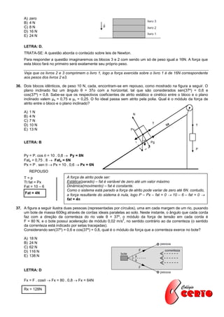 A)   zero
    B)   4N
    C)   8N
    D)   16 N
    E)   24 N

    LETRA: D.
    TRATA-SE: A questão aborda o conteúdo sobre leis de Newton.
    Para responder a questão imaginaremos os blocos 3 e 2 com sendo um só de peso igual a 16N. A força que
    esta bloco fará no primeiro será exatamente seu próprio peso.

    Veja que os livros 2 e 3 comprimem o livro 1, logo a força exercida sobre o livro 1 é de 16N correspondente
    aos pesos dos livros 2 e3.

36. Dois blocos idênticos, de peso 10 N, cada, encontram-se em repouso, como mostrado na figura a seguir. O
    plano inclinado faz um ângulo θ = 37o com a horizontal, tal que são considerados sen(37º) = 0,6 e
    cos(37º) = 0,8. Sabe-se que os respectivos coeficientes de atrito estático e cinético entre o bloco e o plano
    inclinado valem μe = 0,75 e μc = 0,25. O fio ideal passa sem atrito pela polia. Qual é o módulo da força de
    atrito entre o bloco e o plano inclinado?

    A)   1N
                                                                    N
    B)   4N
    C)   7N
                                                                                T
    D)   10 N                                                                           fat              T
    E)   13 N                                                      Px



    LETRA: B                                                                   Pg

                                                                                                         P

    Py = P. cos  = 10 . 0,8  Py = 8N
    Fate = 0,75 . 8  Fate = 6N
    Px = P . sen   Px = 10 . 0,6  Px = 6N
         REPOUSO
    T=p                      A força de atrito pode ser:
    Tt fat = Px              Estática(parado) – fat é variável de zero até um valor máximo
    Fat = 10 – 6             Dinâmica(movimento) – fat é constante.
                             Como o sistema está parado a força de atrito pode variar de zero até 6N. contudo,
     Fat = 4N
                             a força resultante do sistema é nula, logo P – Px – fat = 0  10 – 6 – fat = 0 
                             fat = 4n

37. A figura a seguir ilustra duas pessoas (representadas por círculos), uma em cada margem de um rio, puxando
    um bote de massa 600kg através de cordas ideais paralelas ao solo. Neste instante, o ângulo que cada corda
    faz com a direção da correnteza do rio vale θ = 37º, o módulo da força de tensão em cada corda é
                                                               2
    F = 80 N, e o bote possui aceleração de módulo 0,02 m/s , no sentido contrário ao da correnteza (o sentido
    da correnteza está indicado por setas tracejadas).
    Considerando sen(37º) = 0,6 e cos(37º) = 0,8, qual é o módulo da força que a correnteza exerce no bote?

    A)   18 N
    B)   24 N
    C)   62 N
    D)   116 N
    E)   138 N


    LETRA: D

    Fx = F . cos  Fx = 80 . 0,8  Fx = 64N

    Rx = 128N
 