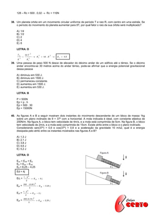 128 – Rc = 600 . 0,02  Rc = 116N


38. Um planeta orbita em um movimento circular uniforme de período T e raio R, com centro em uma estrela. Se
    o período do movimento do planeta aumentar para 8T, por qual fator o raio da sua órbita será multiplicado?

    A)       1/4
    B)       1/2
    C)       2
    D)       4
    E)       8

    LETRA: D
                                 2
     T2             64 T                        3             3
                                       R 1  64 . R                R1  4 R
         3                3
     R                  R1
39. Uma pessoa de peso 500 N desce de elevador do décimo andar de um edifício até o térreo. Se o décimo
    andar encontra-se 30 metros acima do andar térreo, pode-se afirmar que a energia potencial gravitacional
    dessa pessoa

    A)       diminuiu em 530 J.
    B)       diminuiu em 1500 J.
    C)       permaneceu constante.
    D)       aumentou em 1500 J.
    E)       aumentou em 530 J.

    LETRA: B

    P = 500N
    Ep = p . h
    Ep = 500 . 30
    Ep = 15000N

40. As figuras A e B a seguir mostram dois instantes do movimento descendente de um bloco de massa 1kg
    sobre um plano inclinado de θ = 37º com a horizontal. A mola indicada é ideal, com constante elástica de
    200N/m. Na figura A, o bloco tem velocidade de 4m/s, e a mola está comprimida de 5cm. Na figura B, o bloco
    tem velocidade de 2m/s, e a mola está comprimida de 15cm. Existe atrito entre o bloco e o plano inclinado.
    Considerando sen(37º) = 0,6 e cos(37º) = 0,8 e a aceleração da gravidade 10 m/s2, qual é a energia
    dissipada pelo atrito entre os instantes mostrados nas figuras A e B?

    A)       1,3 J
    B)       2,1 J
    C)       3,8 J
    D)       4,6 J
    E)       5,2 J

    LETRA: D

    Emi = Emf + Ed
    Ed = Emi – Emf
    Ed = 8,25 – 4,25
    Ed = 4j
                             2
                  1. 4
    Eci =                             E ci  8 j
                     2
                                           2
                  200 . ( 0 ,05 )
    Epi =                                       E pi  0 ,25 j
                                 2
                         2
               1. 2
    Ecf =                         E cf  2 j
                    2
                                       2
                  200 ( 0 ,15 )
    Epf =                                   E pf  2 ,25 j
                             2
 