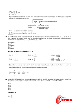 P = d1 . VD . g
           9
     5 . 10 = 1 . VD . 10
               8
     VD = 5.10 L
     A questão trata de empuxo, ou seja, uma fora vertical ascendente exercida por um fluído (gás ou líquido)
     quando um corpo está imerso nele.

                                                                   E = L . Vd . g     gravidade do local


                                                          densidade do     volume de líquido
                                                          líquido        deslocado ou volume
                                                                            imerso do corpo
     Como o navio está em equilíbrio, teremos:
     E=P            que o empuxo é igual ao peso do navio.

43. O ser humano escuta sons no intervalo de freqüências que se estende tipicamente de f min = 20 Hz a
    fmax = 20.000 Hz. Sejam λmin e λmax os comprimentos de onda da onda sonora no ar respectivamente
    associados às frequências fmin e fmax. A razão λmin/λmax vale:
                    −5
    A)   5 × 10
           −3
    B)   10
               −2
    C)   5 × 10
           3
    D)   10
               4
    E)   5 × 10

    MUDANÇA DA LETRA D PARA LETRA B




                                                                                                                   –3
                                                                                                            = 10


     O som é uma onda mecânica e a velocidade de uma onda é dada pela relação V =  . f então  =
                                                                                                                    V
                                                                                                                            como a
                                                                                                                        f
     velocidade do som no mesmo meio se mantém constante, teremos:

                     V
       min         fmáx       f min        20            3
                                                 10
       máx           V        fmáx        20000
                    fmín



44. Uma corda encontra-se com as suas extremidades fixas em paredes paralelas. Denota-se por fn a frequência
    do n-ésimo harmônico de onda estacionária nesta corda. Qual é o valor de n se fn+1/fn = 1,2?

    A)   1
    B)   2
    C)   3
    D)   4
    E)   5

    GABARITO E

             nV
    fn =
             2L
 
