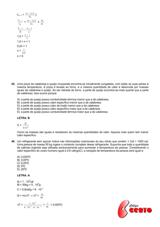 ( n  1) V
    fn + 1 =                             ]
                             2L
     fn   1             ( n  1) V               2L
                 =                           x
      fn                         2L               nV

     fn     1           n  1
                 
          fn                 n
                     n  1
    1,2 =
                         n
    1,2 = n + 1
    0,2n = 1
                 1
    n=
               0 ,2
    n=5




45. Uma pizza de calabresa e queijo mussarela encontra-se inicialmente congelada, com todas as suas partes à
    mesma temperatura. A pizza é levada ao forno, e a mesma quantidade de calor é absorvida por massas
    iguais de calabresa e queijo. Ao ser retirada do forno, a parte de queijo encontra-se mais quente que a parte
    de calabresa. Isso ocorre porque:

    A)     a parte de queijo possui condutividade térmica menor que a de calabresa.
    B)     a parte de queijo possui calor específico menor que a de calabresa.
    C)     a parte de queijo possui calor de fusão menor que a de calabresa.
    D)     a parte de queijo possui calor específico maior que a de calabresa.
    E)     a parte de queijo possui condutividade térmica maior que a de calabresa.

    LETRA: B
                     Q
    C=
               mT

    Como as massas são iguais e receberam as mesmas quantidades de calor. Aquece mais quem tem menor
    calor específico.

46. Um refrigerante sem açúcar indica nas informações nutricionais do seu rótulo que contém 1 Cal = 1000 cal.
    Uma pessoa de massa 50 kg ingere o conteúdo completo desse refrigerante. Suponha que toda a quantidade
    de calorias ingerida seja utilizada exclusivamente para aumentar a temperatura da pessoa. Considerando o
    calor específico do corpo humano igual a 0,8 cal/(goC), a variação de temperatura da pessoa será igual a:

    A)     0,025ºC
    B)     0,05ºC
    C)     0,25ºC
    D)     5ºC
    E)     25ºC

    LETRA: A
                             3
    Q = 1 . 10 cal
                     4
    M = 50kg = 5 . 10 g
                                                      –1
    C = 0,8cal/g = 8 . 10
                                                  Q
    Q = mcT  T =
                                                 mC

                                        3
                             1 . 10                        1
    T =                         4               1
                                                       =        = 0,025ºC
                 5 . 10              . 8 . 10              40
 