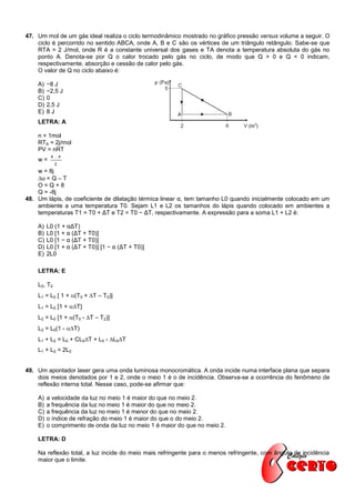 47. Um mol de um gás ideal realiza o ciclo termodinâmico mostrado no gráfico pressão versus volume a seguir. O
    ciclo é percorrido no sentido ABCA, onde A, B e C são os vértices de um triângulo retângulo. Sabe-se que
    RTA = 2 J/mol, onde R é a constante universal dos gases e TA denota a temperatura absoluta do gás no
    ponto A. Denota-se por Q o calor trocado pelo gás no ciclo, de modo que Q > 0 e Q < 0 indicam,
    respectivamente, absorção e cessão de calor pelo gás.
    O valor de Q no ciclo abaixo é:

    A)   −8 J
    B)   −2,5 J
    C)   0
    D)   2,5 J
    E)   8J
    LETRA: A

    n = 1mol
    RTA = 2j/mol
    PV = nRT
          4 . 4
    w=
             2
    w = 8j
    u = Q – T
    O=Q+8
    Q = -8j
48. Um lápis, de coeficiente de dilatação térmica linear α, tem tamanho L0 quando inicialmente colocado em um
    ambiente a uma temperatura T0. Sejam L1 e L2 os tamanhos do lápis quando colocado em ambientes a
    temperaturas T1 = T0 + ΔT e T2 = T0 − ΔT, respectivamente. A expressão para a soma L1 + L2 é:

    A)   L0 (1 + αΔT)
    B)   L0 [1 + α (ΔT + T0)]
    C)   L0 [1 − α (ΔT + T0)]
    D)   L0 [1 + α (ΔT + T0)] [1 − α (ΔT + T0)]
    E)   2L0

    LETRA: E

    L0, T0
    L1 = L0 [ 1 + (T0 + T – T0)]
    L1 = L0 [1 + T]
    L2 = L0 [1 + (T0 - T – T2)]
    L2 = L0(1 - T)
    L1 + L2 = L0 + CL0T + L0 - L0T
    L1 + L2 = 2L0


49. Um apontador laser gera uma onda luminosa monocromática. A onda incide numa interface plana que separa
    dois meios denotados por 1 e 2, onde o meio 1 é o de incidência. Observa-se a ocorrência do fenômeno de
    reflexão interna total. Nesse caso, pode-se afirmar que:

    A)   a velocidade da luz no meio 1 é maior do que no meio 2.
    B)   a frequência da luz no meio 1 é maior do que no meio 2.
    C)   a frequência da luz no meio 1 é menor do que no meio 2.
    D)   o índice de refração do meio 1 é maior do que o do meio 2.
    E)   o comprimento de onda da luz no meio 1 é maior do que no meio 2.

    LETRA: D

    Na reflexão total, a luz incide do meio mais refringente para o menos refringente, com ângulo de incidência
    maior que o limite.
 