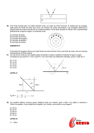 1

                                                               2


50. Uma fonte pontual gera, em dado instante inicial, um pulso de onda luminosa. À medida que se propaga,
    cada ponto da frente de onda atua como um emissor de ondas secundárias, cuja envoltória determina a
    própria frente de onda luminosa em um instante posterior. Essa ideia, lançada no século XVII e representada
    graficamente na figura a seguir, é conhecida como:

    A)   princípio de Snell.
    B)   princípio de Fermat.
    C)   princípio de Huygens.
    D)   princípio de Newton.
    E)   princípio de Hooke.

    GABARITO C


    O princípio de Huggens afirma que cada frente de onda funciona como uma fonte de onda, com as mesmas
    características da fonte original.
51. Um raio de luz incide em um espelho plano horizontal e realiza a trajetória mostrada na figura a seguir.
    Considera-se que sen(37º) = 0,6 e cos(37º) = 0,8. Com base nas distâncias indicadas, qual é o valor de L?

    A)   11 cm
    B)   12 cm
    C)   13 cm
    D)   14 cm
    E)   15 cm


    LETRA: E


                                              L


                                                  37º
                      20cm                              20cm




                                          L
                 L        0 ,6       L
    Tg 37º =                             L  15 cm
                 20       0 ,8       20




52. Um espelho esférico convexo possui distância focal, em módulo, igual a 40cm. Um objeto é colocado a
    160cm do espelho. A que distância do espelho, em módulo, se encontra a sua imagem?

    A)   16 cm
    B)   32 cm
    C)   48 cm
    D)   66 cm
    E)   72 cm

    LETRA: B

    f = – 40cm
 