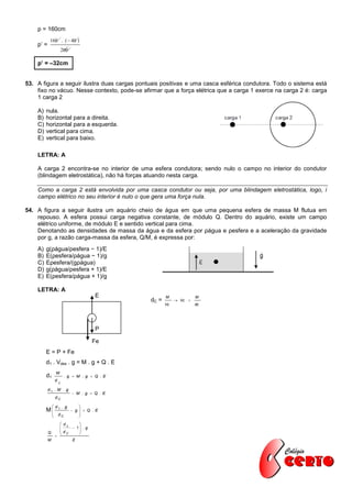 p = 160cm
            160 . (  40 )
    p’ =
                           200

    p’ = –32cm


53. A figura a seguir ilustra duas cargas pontuais positivas e uma casca esférica condutora. Todo o sistema está
    fixo no vácuo. Nesse contexto, pode-se afirmar que a força elétrica que a carga 1 exerce na carga 2 é: carga
    1 carga 2

    A)   nula.
    B)   horizontal para a direita.
    C)   horizontal para a esquerda.
    D)   vertical para cima.
    E)   vertical para baixo.

    LETRA: A

    A carga 2 encontra-se no interior de uma esfera condutora; sendo nulo o campo no interior do condutor
    (blindagem eletrostática), não há forças atuando nesta carga.

    Como a carga 2 está envolvida por uma casca condutor ou seja, por uma blindagem eletrostática, logo, i
    campo elétrico no seu interior é nulo o que gera uma força nula.

54. A figura a seguir ilustra um aquário cheio de água em que uma pequena esfera de massa M flutua em
    repouso. A esfera possui carga negativa constante, de módulo Q. Dentro do aquário, existe um campo
    elétrico uniforme, de módulo E e sentido vertical para cima.
    Denotando as densidades de massa da água e da esfera por ρágua e ρesfera e a aceleração da gravidade
    por g, a razão carga-massa da esfera, Q/M, é expressa por:
    A)   g(ρágua/ρesfera − 1)/E
    B)   E(ρesfera/ρágua − 1)/g
    C)   Eρesfera/(gρágua)
    D)   g(ρágua/ρesfera + 1)/E
    E)   E(ρesfera/ρágua + 1)/g

    LETRA: A
                                            E            M               M
                                                  dC =         Vc   
                                                         Vc              dc




                                            P

                                            Fe
         E = P + Fe
         d1 . Vdes . g = M . g + Q . E
                   M
         d1                 . g  M . g  Q .E
                   d
                       C

           d1 . M . g
                                  M . g  Q .E
                   dC

                d1 . g             
         M
          
                                  g  Q .E
                                    
                      dC           
                        dL         
                                 1 . g
                       d           
           Q            C          
                   
           M                     E
 
