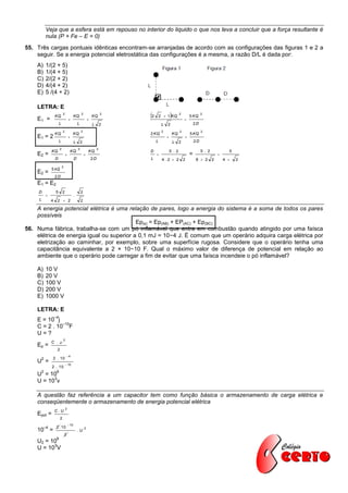 Veja que a esfera está em repouso no interior do liquido o que nos leva a concluir que a força resultante é
          nula (P + Fe – E = 0)
55. Três cargas pontuais idênticas encontram-se arranjadas de acordo com as configurações das figuras 1 e 2 a
    seguir. Se a energia potencial eletrostática das configurações é a mesma, a razão D/L é dada por:
    A)    1/(2 + 5)
    B)    1/(4 + 5)
    C)    2/(2 + 2)
    D)    4/(4 + 2)
    E)    5 /(4 + 2)

    LETRA: E

    E1 =
                   KQ
                             2
                                     
                                            KQ
                                                    2
                                                            
                                                                KQ
                                                                         2
                                                                             2       2  1 KQ         2
                                                                                                            
                                                                                                                5 KQ
                                                                                                                         2


                        L                       L               L        2             L   2                        2D
                             2                      2                                  2                2                2
                   KQ                    KQ                                  2 KQ                  KQ           5 KQ
    E1 = 2                                                                                                
                        L                   L       2                             L                L    2           2D
                        2                       2                    2
               KQ                     KQ                    KQ               D                 5 . 2                     5 . 2             5
    E2 =                                                                                                     =                    
                    D                       D                   2D           L         4 .2  2             2        8  2       2       4    2
                            2
               5 kQ
    E2 =
                   2D
    E1 = E2
     D              5        2                      2
                                           .
     L         4     2  2                          2

    A energia potencial elétrica é uma relação de pares, logo a energia do sistema é a soma de todos os pares
    possíveis
                                           Ep(s) = Ep(AB) + EP(AC) + Ep(BC)
56. Numa fábrica, trabalha-se com um pó inflamável que entra em combustão quando atingido por uma faísca
    elétrica de energia igual ou superior a 0,1 mJ = 10−4 J. É comum que um operário adquira carga elétrica por
    eletrização ao caminhar, por exemplo, sobre uma superfície rugosa. Considere que o operário tenha uma
    capacitância equivalente a 2 × 10−10 F. Qual o máximo valor de diferença de potencial em relação ao
    ambiente que o operário pode carregar a fim de evitar que uma faísca incendeie o pó inflamável?

    A)    10 V
    B)    20 V
    C)    100 V
    D)    200 V
    E)    1000 V

    LETRA: E
                   –4
    E = 10 j
              –10
    C = 2 . 10 F
    U=?
                             2
               C . 
    Ep =
                     2
                                 4
      2            2 . 10
    U =                           10
               2 . 10
      2          6
    U = 10
          3
    U = 10 v

    A questão faz referência a um capacitor tem como função básica o armazenamento de carga elétrica e
    conseqüentemente o armazenamento de energia potencial elétrica
                                 2
                   C. U
    Epot =
                         2
                                      10
          –4        2 . 10                              2
    10         =                                .U
                                2
                    6
    U2 = 10
          3
    U = 10 V
 