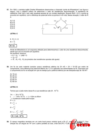 57. Em 1843, o cientista inglês Charles Wheatstone desenvolveu a chamada “ponte de Wheatstone” (ver figura a
    seguir), com o objetivo prático de determinar o valor de resistências desconhecidas. A resistência de
    referência, Rref, tem o seu valor ajustável através de um contato deslizante. Quando Rref = 6 Ω, a ponte se
    encontra em equilíbrio, com a diferença de potencial entre os pontos A e B nula. Nessa situação, o valor de R
    é:

    A) 1 Ω
    B) 2 Ω
    C) 4 Ω
    D) 6 Ω
    E) 8 Ω


    LETRA: C


    6.R=3.8
           24
    R=
           6

    R = 4r

    Ponte de Wheatstone é um esquema utilizado para determinarmos o valor de uma resistência desconhecida,
    desde que Lea se encontre em equilíbrio.
    No equilíbrio, teremos:
     VA = VB  UAB = 0
     IAB = 0
     R1 . R3 = R2 . R4 (os produtos das resistências opostas são iguais)



58. Um fio de certo material condutor possui resistência elétrica de 24 mΩ = 24 × 10−3Ω por metro de
    comprimento. Uma diferença de potencial elétrico de 1,2 V é aplicada nas extremidades do fio. Qual deve ser
    o comprimento do fio na situação em que se deseja que a potência elétrica por ele dissipada seja de 100 W?

    A)   10 cm
    B)   20 cm
    C)   30 cm
    D)   60 cm
    E)   80 cm


    LETRA: D
                                                                    –3
    Temos que a cada metro desse fio a sua resistência vale 24 . 10 
                                 –3
    1m  24 x 10 
                   –2
    L  1,44 x 10   L = 0,6m ou 60cm
     A potencia é dada pela função:
    P = i. u
          U
    P=             .U
           R
               2
          U
    P=
           R

                    U
                        2
                                1,2  2
    R=    R                
                        P       100
                                  –2
         R = 1,44 . 10 


59. O campo magnético terrestre em um certo local possui módulo igual a 50 μT, onde 1 μT = 10−6 T. Sua
    direção faz um ângulo de 74º com o plano paralelo ao solo, onde sen(74º) = 0,96, e cos(74º) = 0,28. Neste
 