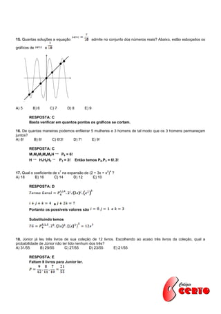 15. Quantas soluções a equação                          admite no conjunto dos números reais? Abaixo, estão esboçados os

gráficos de        e




A) 5        B) 6       C) 7          D) 8        E) 9

        RESPOSTA: C
        Basta verificar em quantos pontos os gráficos se cortam.

16. De quantas maneiras podemos enfileirar 5 mulheres e 3 homens de tal modo que os 3 homens permaneçam
juntos?
A) 8!     B) 6!    C) 6!3!     D) 7!       E) 9!

        RESPOSTA: C
        M1M2M3M4M5H               P6 = 6!
        H      H1H2H3         P3 = 3!       Então temos P6.P3 = 6!.3!

                              7                                 2 4
17. Qual o coeficiente de x na expansão de (2 + 3x + x ) ?
A) 18       B) 16       C) 14     D) 12      E) 10

        RESPOSTA: D



                         e
        Portanto os possíveis valores são

        Substituindo temos




18. Júnior já leu três livros de sua coleção de 12 livros. Escolhendo ao acaso três livros da coleção, qual a
probabilidade de Júnior não ter lido nenhum dos três?
A) 31/55       B) 29/55       C) 27/55      D) 23/55      E) 21/55

        RESPOSTA: E
        Faltam 9 livros para Junior ler.
 