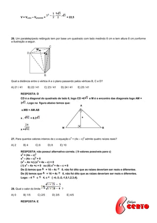 V = Vcubo – Vpiramide =                                = 22,5




26. Um paralelepípedo retângulo tem por base um quadrado com lado medindo 6 cm e tem altura 8 cm,conforme
a ilustração a seguir.

                              M
                                       A




Qual a distância entre o vértice A e o plano passando pelos vértices B, C e D?

A) 21 / 41      B) 22 / 41         C) 23 / 41          D) 24 / 41         E) 25 / 41

        RESPOSTA: D
        CD é a diagonal do quadrado de lado 6, logo CD =6                            e M é o encontro das diagonais logo AM =
        3      . Logo na figura abaixo temos que:
                                                                            A
         x.MB = AM.AB


        x.            = 8.3                                                  x



                                                        M                                     B
        x=


                                                                  4              2
27. Para quantos valores inteiros de c a equação x = (4x – c) admite quatro raízes reais?

A) 2         B) 4         C) 6             D) 8        E) 10

        RESPOSTA: não possui alternativa correta. ( 9 valores possíveis para c)
          4          2
        x = (4x – c)
          4          2
        x – (4x – c) = 0
           2           2
        (x – 4x +c).(x + 4x – c) = 0
              2                     2
        ( I) x – 4x +c = 0 ou (II) x + 4x – c = 0
        De (I) temos que               = 16 – 4c        0, não foi dito que as raízes deveriam ser reais e diferentes.
        De (II) temos que              = 16 + 4c        0, não foi dito que as raízes deveriam ser reais e diferentes.
        Logo: - 4             c   4, c        { -4,-3,-2,-1,0,1,2,3,4}.



28. Qual o valor do limite                              ?

A) 0         B) 1/5           C) 2/5          D) 3/5           E) 4/5

        RESPOSTA: E
 