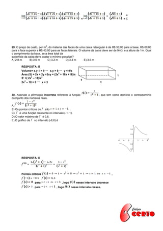 =                                =




                            2
29. O preço de custo, por m , do material das faces de uma caixa retangular é de R$ 50,00 para a base, R$ 60,00
para a face superior e R$ 40,00 para as faces laterais. O volume da caixa deve ser de 9m3, e a altura de 1m. Qual
o comprimento da base, se a área total da
superfície da caixa deve custar o mínimo possível?
A) 2,8 m       B) 3,0 m      C) 3,2 m       D) 3,4 m        E) 3,6 m

        RESPOSTA: B
        Volume= x.y.1 = 9     x.y = 9    y = 9/x
                                      2
        Área (S) = 2x + 2y +2xy = (2x + 18x +18)/x                                   1
                2        2
        S’ =( 2x – 18)/x                                 y
          2
        2x – 18 = 0       x=3                                           x




30. Assinale a afirmação incorreta referente à função                  , que tem como domínio e contradomínio
oconjunto dos números reais.

A)
B) Os pontos críticos de    são                .
C)    é uma função crescente no intervalo (-1, 1).
D) O valor máximo de      é 0,6.
E) O gráfico de    no intervalo (-6,6) é




        RESPOSTA: D




        Pontos críticos                                                          ,


                   para                  , logo       nesse intervalo decresce
                  para              , logo        nesse intervalo cresce.
 