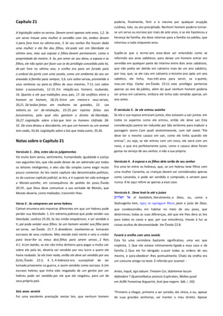 Capítulo 21
A legislação sobre os servos. Devem servir apenas sete anos, 1,2. Se

poderia, finalmente, ferir a si mesmo por qualquer erupção
cutânea, tolo, ou ato precipitado. Nenhum homem poderia tornarse um servo ou escravo por mais de sete anos, e se ele hipotecou a

um servo trouxe uma mulher à servidão com ele, ambos devem
ir para fora livre no sétimo ano, 3. Se seu senhor lhe houver dado

herança da família, ela deve retornar para a família no jubileu, que
retornou a cada cinquenta anos.

uma mulher e ela lhe deu filhos, ele pode sair em liberdade no
sétimo ano, mas sua esposa e filhos devem permanecer, como a

Supõe-se que o termo seis anos deve ser entendido como se

propriedade do mestre, 4. Se, por amor ao seu dono, a esposa e os
filhos, ele não optar por fazer uso se do privilégio concedido pela lei,

referindo aos anos sabáticos, para deixar um homem entrar em
servidão em qualquer parte do interino entre dois anos sabáticos,

de sair livre no sétimo ano, a orelha era para ser furado para

que não podia ser detido em cativeiro mais de um ano sabático,
por isso, que, se ele caiu em cativeiro o terceiro ano após um ano
sabático, ele tinha, mas três anos para servir, se o quinto,

o umbral da porta com uma sovela, como um emblema do seu ser
anexado à família para sempre, 5,6. Leis sobre servas, prometida a
seus senhores ou para os filhos de seus mestres, 7-11. Leis sobre
bater e assassinato, 12-15. Em relação aos homens roubando,

mas um. Veja Clarke em Êxodo 23:11. este privilégio pertencia

16. Quanto a ele que maldições seus pais, 17. De conflitos entre o

apenas ao ano de jubileu, além do qual nenhum homem poderia
ser preso em cativeiro, embora ele tinha sido vendido apenas um

homem eo homem, 18,19; Entre um mestre e seus servos,

ano antes.

20,21. De lesões feitas em mulheres na gravidez, 22.

Lex

talionis, ou Lei de retaliação, 23-25. por injúrias feitas aos

O versículo 3 . Se ele entrou sozinho ----------------------------------------

funcionários, pelo qual eles ganham o direito de liberdade,

Se ele e sua esposa entraram juntos, eles estavam a sair juntos: em
todos os aspectos como ele entrou, então ele deve sair. Esta

26,27. Legislação sobre o boi que tem os homens chifrado 2832. Da cova deixou a descoberto, em que um homem ou um animal
tem caído, 33,34. Legislação sobre o boi que mata outro, 35,36.

consideração parece ter induzido por São Jerônimo para traduzir a
passagem assim: Cum quali vesteintraverat, cum tali exeat. "Ele
deve ter o mesmo casaco em sair, como ele tinha quando ele

Notas sobre o Capítulo 21

entrou", ou seja, se ele entrou com um novo, ele sairá com um
novo, o que era perfeitamente justo, como o casaco deve foram

Versículo 1 . Ora, estes são os julgamentos------------------------------Há muito bom senso, sentimento, humanidade, igualdade e justiça
nas seguintes leis, que não pode deixar de ser admirado por todos

gastas no serviço de seu senhor, e não a sua própria.

os leitores inteligentes, e eles são tão simples como exigir muito
pouco comentar. As leis neste capítulo são denominados políticos,
os do sucesso capítulo judicial, as leis, e é suposto ter sido entregue

Versículo 4 . A esposa e os filhos dela serão de seu senhor ----------Era uma lei entre os hebreus, que, se um hebreu teve filhos com
uma mulher Cananita, as crianças devem ser considerados apenas
como cananéia, e pode ser vendido e comprado, e servem para

a Moisés sozinho, em consequência do pedido do povo, Êxodo
20:19 , que Deus deve comunicar a sua vontade de Moisés, que
Moisés deveria, como mediador, transmitir-lhes.

nunca. A lei aqui refere-se apenas a esse caso.

Verso 2 . Se comprares um servo hebreu----------------------------------Calmet enumera seis maneiras diferentes em que um hebreu pode

Septuaginta tem, ππορ σο κπισηπιον Θεοτ, para o juízo de Deus,

perder sua liberdade: 1. Em extrema pobreza que pode vender sua

determinou todas as suas diferenças, até que ele lhes dera as leis
para todos os casos e que, por sua onisciência, trouxe à luz as

liberdade. Levítico 25:39, Se teu irmão empobrecer, e ser vendido a
ti, pai pode vender seus filhos. Se um homem vender sua filha para
ser serva, ver Êxodo 21:7. 3. devedores insolventes se tornaram

Versículo 6 . Deve levá-lo até a juízes--------------------------------------el haelohim, literalmente, a Deus, ou, como a
que condescendeu em habitar no meio de seu povo, que

coisas ocultas de desonestidade. Ver Êxodo 22:8.

escravos de seus credores. Meu marido está morto e veio o credor

Furará a orelha com uma sovela ---------------------------------------------

para levar-lhe os meus dois filhos para serem servos , 2 Reis
4:1. 4.Um ladrão, se ele não tinha dinheiro para pagar a multa cair

Esta foi uma cerimônia bastante significativo, uma vez que
implícita, 1. Que ele estava intimamente ligado a essa casa e da

sobre ele pela lei, deveria ser vendido por seu lucro a quem ele

família. 2. Que ele foi obrigado a ouvir todas as ordens de seu

havia roubado. Se ele tiver nada, então ele deve ser vendido por seu
furto; Êxodo 22:3, 4 . 5. A hebraico era susceptível de ser
tomado prisioneiro na guerra, e assim vendido como escravo. 6.Um

mestre, e para obedecer -lhes pontualmente. Chato da orelha era
um costume antigo no leste. É referido por Juvenal: -

escravo hebreu que tinha sido resgatado de um gentio por um
hebreu pode ser vendido por ele que ele resgatou, para um de

Antes, inquit, ego adsum. Timeam Cur, dubitemve locum

seus próprio país.

em AURE Fenestrae Arguerint, licet ipse negem. Sáb. i. 102.

Seis anos servirá -----------------------------------------------------------------Foi uma excelente prestação nestas leis, que nenhum homem

"Primeiro a chegar, primeiro a ser servido, ele chora, e eu, apesar

defendere ? QuamvisNatus anúncio Euphraten, Molles quod

de suas grandes senhorias, vai manter o meu direito: Apesar

 