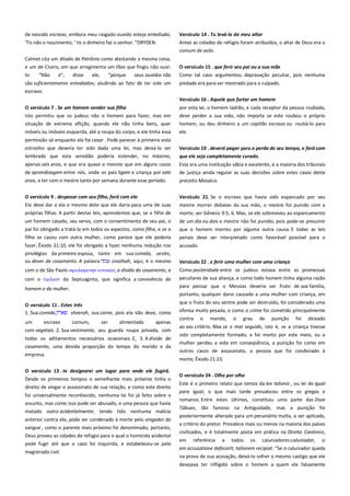 de nascido escravo, embora meu rasgado ouvido esteja entediado,
'Tis não o nascimento, ' tis o dinheiro faz o senhor. “DRYDEN.

Versículo 14 . Tu levá-lo do meu altar-------------------------------------Antes as cidades de refúgio foram atribuídos, o altar de Deus era o
comum de asilo.

Calmet cita um ditado de Petrônio como atestando a mesma coisa,
e um de Cícero, em que arregimenta um líbio que fingiu não ouvi-

O versículo 15 . que ferir seu pai ou a sua mãe---------------------------

lo:

Como tal caso argumentou depravação peculiar, pois nenhuma

"Não

é",

disse

ele,

"porque

seus ouvidos não

são suficientemente entediados; aludindo ao fato de ter sido um

piedade era para ser mostrado para o culpado.

escravo.
Versículo 16 . Aquele que furtar um homem -----------------------------O versículo 7 . Se um homem vender sua filha ---------------------------

por esta lei, o homem ladrão, e cada receptor da pessoa roubada,

Isto permitiu que os judeus não o homem para fazer, mas em
situação de extrema aflição, quando ele não tinha bens, quer

deve perder a sua vida, não importa se este roubou o próprio
homem, ou deu dinheiro a um capitão escravo ou roubá-lo para

móveis ou imóveis esquerda, até a roupa do corpo, e ele tinha essa

ele.

permissão só enquanto ela foi casar . Pode parecer à primeira vista
estranho que deveria ter sido dada uma lei, mas deixá-lo ser
lembrado que esta servidão poderia estender, no máximo,

Versículo 19 . deverá pagar para a perda de seu tempo, e fará com

apenas seis anos, e que era quase o mesmo que em alguns casos
de aprendizagem entre nós, onde os pais ligam a criança por sete

Esta era uma instituição sábia e excelente, e a maioria dos tribunais

anos, e ter com o mestre tanto por semana durante esse período.

preceito Mosaico.

O versículo 9 . desposar com seu filho, fará com ela -------------------Ele deve dar a ela o mesmo dote que ele daria para uma de suas
próprias filhas. A partir destas leis, aprendemos que, se o filho de

Versículo 21. Se o escravo que havia sido espancado por seu
mestre morrer debaixo da sua mão, o mestre foi punido com a
morte; ver Gênesis 9:5, 6. Mas, se ele sobreviveu ao espancamento

um homem casado, seu servo, com o consentimento de seu pai, o
pai foi obrigado a tratá-la em todos os aspectos, como filha, e se o

de um dia ou dois o mestre não foi punido, pois pode-se presumir
que o homem morreu por alguma outra causa. E todas as leis

filho se casou com outra mulher, como parece que ele poderia

penais deve ser interpretado como favorável possível para o

fazer, Êxodo 21:10, ele foi obrigado a fazer nenhuma redução nos
privilégios da primeira esposa, tanto em sua comida, vestes,
ou dever de casamento. A palavra
onathah, aqui, é o mesmo

acusado.

com o de São Paulo ουειλομενην ετνοιαν, a dívida do casamento, e

Como posteridade entre os judeus estava entre as promessas
peculiares de sua aliança, e como todo homem tinha alguma razão

com o

da Septuaginta, que significa a convivência do

que ele seja completamente curado. ---------------------------------------de justiça ainda regular as suas decisões sobre estes casos deste

Versículo 22 . e ferir uma mulher com uma criança ---------------------

homem e da mulher.

para pensar que o Messias deveria ser fruto de sua família,
portanto, qualquer dano causado a uma mulher com criança, em

O versículo 11 . Estes três -----------------------------------------------------1. Sua comida,
sheerah, sua carne, pois ela não deve, como

que o fruto do seu ventre pode ser destruído, foi considerado uma
ofensa muito pesada, e como o crime foi cometido principalmente

um
escravo
comum,
ser
alimentado
apenas
com vegetais. 2. Sua vestimenta, seu guarda roupa privada, com
todos os aditamentos necessários ocasionais. E, 3. A dívida do
casamento, uma devida proporção do tempo do marido e da
empresa.
O versículo 13 . te designarei um lugar para onde ele fugirá.
Desde os primeiros tempos o semelhante mais próximo tinha o
direito de vingar o assassinato de sua relação, e como este direito
foi universalmente reconhecido, nenhuma lei foi já feito sobre o
assunto, mas como isso pode ser abusado, e uma pessoa que havia
matado outro acidentalmente, tendo tido nenhuma malícia
anterior contra ele, pode ser condenado à morte pelo vingador do
sangue , como o parente mais próximo foi denominado, portanto,
Deus proveu as cidades de refúgio para o qual o homicida acidental
pode fugir até que o caso foi inquirida, e estabeleceu-se pelo
magistrado civil.

contra

o

marido,

o

grau

de

punição

foi

deixado

ao seu critério. Mas se o mal seguido, isto é, se a criança tivesse
sido completamente formado, e foi morto por este meio, ou a
mulher perdeu a vida em conseqüência, a punição foi como em
outros casos de assassinato, a pessoa que foi condenado à
morte; Êxodo 21:23.
O versículo 24 . Olho por olho ------------------------------------------------Este é o primeiro relato que temos da lex talionis , ou lei de igual
para igual, o que mais tarde prevaleceu entre os gregos e
romanos. Entre estes últimos, constituiu uma parte das Doze
Tábuas, tão famoso na Antiguidade, mas a punição foi
posteriormente alterado para um pecuniária multa, a ser aplicada,
a critério do pretor. Prevalece mais ou menos na maioria dos países
civilizados, e é totalmente posta em prática no Direito Canônico,
em

referência

a

todos

os

caluniadores:caluniador,

si

em accusatione defecerit, talionem recipiat. "Se o caluniador queda
na prova de sua acusação, deixá-lo sofrer o mesmo castigo que ele
desejava ter infligido sobre o homem a quem ele falsamente

 