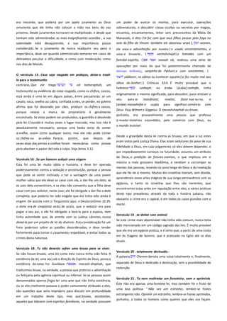 era inocente, que poderia por um apelo juramento ao Deus
onisciente que ele tinha não colocar a mão nos bens do seu
próximo. Desde juramentos tornaram-se multiplicado, e desde que

um poder de evocar os mortos, para executar, operações
sobrenaturais, e descobrir coisas ocultas ou secretas por magias,
encantos, encantamentos, leitor sem preconceitos da Bíblia. De

tenham sido administradas as mais insignificantes ocasiões , a sua
solenidade está desaparecido, e sua importância pouco

Manassés, é dito: Ele fez com que seus filhos passar pelo fogo no
vale do filho de Hinom: também ele observou vezes {,
veonen,

considerado. Se o juramento de nunca readquirir seu peso e

ele usou a adivinhação por nuvens } e usado encantamentos, e
usou a bruxaria , {
vechishsheph} e tratadas com um

importância, deve ser quando administrado somente em casos de
delicadeza peculiar e dificuldade, e como com moderação, como
nos dias de Moisés.

testemunho ou evidência da coisa rasgada, como os chifres, cascos,
esta ainda é uma lei em alguns países, entre pecuaristas: se um
cavalo, vaca, ovelha ou cabra, confiada a eles, se perder, eo goleiro
afirma que foi devorado por cães, produzir os chifres e cascos,
nestas

a

veasah ob, realizou uma série de

operações por meio do que foi posteriormente chamado de
πνετμα πτθψνορ, oespírito de Python} e com assistentes, {

O versículo 13 . Caso seja rasgado em pedaços, deixe-o trazêlo para o testemunho-----------------------------------------------------------contrário, Que ele traga
ed hatterephah, um

porque

familiar espírito, {

marca

do

proprietário

é

geralmente

encontrada. Se estes podem ser produzidos, o guardião é absolvido
pela lei. O ouvido é muitas vezes o lugar marcado, mas isso não é
absolutamente necessário, porque uma besta voraz de comer
a orelha, assim como qualquer outro, mas ele não pode comer
os chifres ou as unhas . Parece, porém, que depois de
vezes duas das pernas e orelhas foram necessárias como provas
para absolver o pastor de toda a culpa. Veja Amos 3:12.
Versículo 16 . Se um homem seduzir uma virgem ----------------------Esta foi uma lei muito sábia e humana, e deve ter operado
poderosamente contra a sedução e prostituição, porque a pessoa
que pode se sentir inclinado a ter a vantagem de uma jovem
mulher sabia que ele deve se casar com ela, e dar-lhe um dote, se
os pais dela consentiram, e se eles não consentiu que a filha deve
casar com seu sedutor, neste caso, ele foi obrigado a dar-lhe o dote
completa, que poderia ter sido exigido que ela tinha sido ainda é
virgem. De acordo com o Targumista aqui, e Deuteronômio 22:29,
o dote era de cinqüenta siclos de prata, que o sedutor era para
pagar a seu pai, e ele foi obrigado a levá-la para a esposa, nem
tinha autoridade que, de acordo com os judeus cânones, nunca
deixá-la por um projeto de lei do divórcio. Esta consideração foi um
freio poderoso sobre as paixões desordenadas, e deve tender
fortemente para tornar o casamento respeitável, e evitar todos os
crimes desta natureza.
Versículo 18 . Tu não deverás sofrer uma bruxa para se viver.
Se não houve bruxas, uma lei como esta nunca tinha sido feita. A
existência da lei, uma vez sob a direção do Espírito de Deus, prova a
existência da coisa. Foi duvidava
mecash-shephah, que
traduzimos bruxa, na verdade, a pessoa que praticou a adivinhação
ou feitiçaria pela agência espiritual ou infernal. Se as pessoas assim
denominados apenas fingiu ter uma arte que não tinha existência,
ou se eles realmente possuía o poder comumente atribuído a eles,
são questões que seria impróprio para discutir em profundidade
em um trabalho deste tipo, mas que bruxas, assistentes,
aqueles que lidavam com espíritos familiares, na verdade possuem

yiddeoni, os sábios ou conhecer aqueles} e fez muito mal aos
olhos do Senhor; 2 Crônicas 33:6 . É muito provável que o
hebraico
cashaph, eo árabe [árabe] cashafa, tinha
originalmente o mesmo significado, para descobrir, para remover o
véu,
para se
manifestar,
[árabe] mecashefat é usada

revelar,
fazer nua ou nu,
e
para significar comércio com

Deus. Veja Wilmet e Giggeius. O mecashshephah ou bruxa,
portanto,

era

provavelmente

uma

pessoa

que

professa

a revelar mistérios escondidos, pelo comércio com Deus, ou
o mundo invisível.
Desde a gravidade desta lei contra as bruxas, em que a luz estes
eram vistos pela justiça Divina. Eles eram sedutores do povo de sua
fidelidade a Deus, em cujo julgamento só eles devem depender, e
por impiedosamente curiosos na futuridade, assumiu um atributo
de Deus, a predição de futuros eventos, o que implicou em si
mesmo a mais grosseira blasfêmia, e tendiam a corromper as
mentes das pessoas, levando-os para longe de Deus e da revelação
que ele fez de si mesmo. Muitos dos israelitas tiveram, sem dúvida,
aprenderam essas artes mágicas de sua longa permanência com os
egípcios, e tanto os israelitas que lhes são inerentes, que
encontramos essas artes em reputação entre eles, e várias práticas
deste tipo prevaleceu através da toda a história judaica, não
obstante o crime era a capital, e em todos os casos punidos com a
morte.
Versículo 19 . se deitar com animal----------------------------------------Se este crime mais abominável não tinha sido comum, nunca teria
sido mencionado em um código sagrado das leis. É muito provável
que ele era um egípcio prática, e é certo que, a partir de uma conta
em As Viagens de Sonnini, que é praticado no Egito até os dias
atuais.
Versículo 20 . totalmente destruído.---------------------------------------A palavra
Cherem denota uma coisa totalmente e, finalmente,
separado de Deus e dedicado à destruição, sem a possibilidade de
redenção.
Versículo 21 . Tu nem maltratar um forasteiro, nem o oprimirás
Este não era apenas uma humana lei, mas também foi o fruto de
uma boa política: " Não vex um estranho, lembre-se fostes
estrangeiros não. Oprimir um estranho, lembre-se fostes oprimidos,
portanto, a todos os homens como quereis que eles vos façam.

 