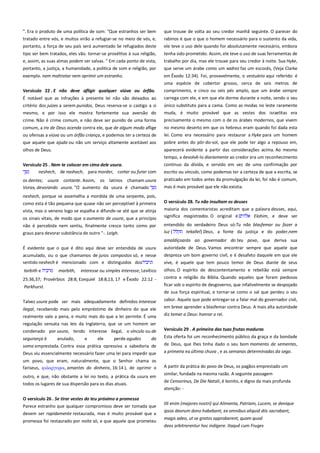 ". Era o produto de uma política de som: "Que estranhos ser bem
tratado entre vós, e muitos virão a refugiar-se no meio de vós, e,
portanto, a força de seu país será aumentado Se refugiados deste

que trouxe de volta ao seu credor manhã seguinte. O parecer do
rabinos é que o que o homem necessário para o sustento da vida,
ele teve o uso dele quando for absolutamente necessário, embora

tipo ser bem tratados, eles vão. tornar-se prosélitos à sua religião,
e, assim, as suas almas podem ser salvas. " Em cada ponto de vista,

tenha sido prometido. Assim, ele teve o uso de suas ferramentas de
trabalho por dia, mas ele trouxe para seu credor à noite. Sua Hyke,

portanto, a justiça, a humanidade, a política de som e religião, por

que serve um árabe como um xadrez faz um escocês, (Veja Clarke

exemplo. nem maltratar nem oprimir um estranho.

em Êxodo 12:34). Foi, provavelmente, o vestuário aqui referido: é
uma espécie de cobertor grosso, cerca de seis metros de

Versículo 22 . E não deve afligir qualquer viúva ou órfão.

comprimento, e cinco ou seis pés amplo, que um árabe sempre

É notável que as infrações à presente lei não são deixados ao
critério dos juízes a serem punidos, Deus reserva-se o castigo a si
mesmo, e por isso ele mostra fortemente sua aversão do

carrega com ele, e em que ele dorme durante a noite, sendo o seu

crime. Não é crime comum, e não deve ser punido de uma forma

precisamente o mesmo com o de os árabes modernos, que vivem

comum, a ira de Deus acenda contra ele, que de algum modo aflige
ou ofensas a viúva ou um órfão criança, e podemos ter a certeza de

no mesmo deserto em que os hebreus eram quando foi dada esta

que aquele que ajuda ou não um serviço altamente aceitável aos

único substituto para a cama. Como as modas no leste raramente
muda, é muito provável que as vestes dos israelitas era

lei. Como era necessário para restaurar a Hyke para um homem
pobre antes do pôr-do-sol, que ele pode ter algo a repouso em,

olhos de Deus.

aparecerá evidente a partir das considerações acima. Ao mesmo
tempo, a devolvê-lo diariamente ao credor era um reconhecimento

Versículo 25 . Nem te colocar em cima dele usura. ---------------------neshech, de nashach, para morder, cortar ou furar com

contínuo da dívida, e servido em vez de uma confirmação por
escrito ou vínculo, como podemos ter a certeza de que a escrita, se

os dentes; usura cortante. Assim, os latinos chamam usura
Vorax, devorando usura. "O aumento da usura é chamado

praticado em todos antes da promulgação da lei, foi não é comum,
mas é mais provável que ele não existia.

neshech, porque se assemelha a mordida de uma serpente, pois,
como esta é tão pequena que quase não ser perceptível à primeira
vista, mas o veneno logo se espalha e difunde-se até que se atinja
os sinais vitais, de modo que o aumento de usura, que a princípio
não é percebida nem sentiu, finalmente cresce tanto como por
graus para devorar substância de outro "-. Leigh.

O versículo 28. Tu não insultam os deuses --------------------------------maioria dos comentaristas acreditam que a palavra deuses, aqui,
significa magistrados. O original é
Elohim, e deve ser
entendido do verdadeiro Deus só:Tu não blasfemar ou fazer a
luz {
tekallel} Deus, a fonte da justiça e do poder,nem
amaldiçoarás ao governador do teu povo, que deriva sua

É evidente que o que é dito aqui deve ser entendida de usura
acumulado, ou o que chamamos de juros compostos só, e nesse
sentido neshech é mencionado com e distinguidos dos

autoridade de Deus. Vamos encontrar sempre que aquele que

tarbith e

olhos. O espírito de descontentamento e rebelião está sempre
contra a religião da Bíblia. Quando aqueles que foram piedosos

marbith,

interesse ou simples interesse, Levítico

25:36,37; Provérbios 28:8; Ezequiel 18:8,13, 17 e Êxodo 22:12 -

despreza um bom governo civil, e é desafeto daquele em que ele
vive, é aquele que tem pouco temor de Deus diante de seus

Parkhurst.

ficar sob o espírito de desgoverno, que infalivelmente se despojado
de sua força espiritual, e tornar-se como o sal que perdeu o seu

Talvez usura pode ser mais adequadamente definidos interesse

sabor. Aquele que pode entregar-se a falar mal do governador civil,

ilegal, recebendo mais pelo empréstimo de dinheiro do que ele
realmente vale a pena, e muito mais do que a lei permite. É uma

em breve aprender a blasfemar contra Deus. A mais alta autoridade
diz temer a Deus: honrar o rei.

regulação sensata nas leis da Inglaterra, que se um homem ser
condenado por usura, tendo interesse ilegal, o vínculo ou de

Versículo 29 . A primeira das tuas frutas maduras----------------------

segurança é

da

Esta oferta foi um reconhecimento público da graça e da bondade

soma emprestada. Contra essa prática opressiva a sabedoria de
Deus viu essencialmente necessário fazer uma lei para impedir que

de Deus, que lhes tinha dado o seu bom momento de sementes,
a primeira ea última chuva , e as semanas determinadas da sega.

um povo, que eram, naturalmente, que o Senhor chama os
fariseus, υιλαπγτποι, amantes do dinheiro, 16:14 ), de oprimir o

A partir da prática do povo de Deus, os pagãos emprestado um

anulado,

e

ele

perde agudos

outro, e que, não obstante a lei no texto, a prática da usura em
todos os lugares de sua dispersão para os dias atuais.
O versículo 26 . Se tirar vestes do teu próximo a promessa ----------Parece estranho que qualquer compromisso deve ser tomada que
devem ser rapidamente restaurada, mas é muito provável que a
promessa foi restaurado por noite só, e que aquele que prometeu

similar, fundada na mesma razão. A seguinte passagem
de Censorinus, De Die Natali, é bonito, e digno da mais profunda
atenção: Illi enim (majores nostri) qui Alimenta, Patriam, Lucem, se denique
ipsos deorum dono habebant, ex omnibus aliquid diis sacrabant,
magis adeo, ut se gratos approbarent, quam quod
deos arbitrarentur hoc indigere. Itaquê cum Fruges

 