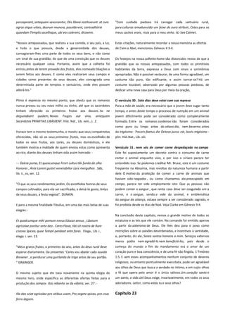 perceperant, antequam vescerentur, Diis libare instituerunt: et cum
agros atque urbes, deorum munera, possiderent, contraditório
quandam Templis sacellisque, ubi eos colerent, dicavere.

"Com cuidado piedoso irá carregar cada santuário rural,
para culturas amadurecida um feixe de ouro atribuir, Cates para os
meus cachos vezes, ricos para o meu vinho. Id.-See Calmet.

"Nossos antepassados, que realizou a sua comida, o seu país, a luz,

Estas citações, naturalmente recordar a nossa memória as ofertas

e tudo o que possuía, desde a generosidade dos deuses,

de Caim e Abel, mencionou Gênesis 4:3-4.

consagraram-lhes uma parte de todos os seus bens, e não como
um sinal de sua gratidão, do que de uma convicção que os deuses
necessário qualquer coisa. Portanto, assim que a colheita foi

Os festejos na nossa colheita-home são distorcidos restos de que a

entrou,antes de terem provado dos frutos, eles nomeado libações a
serem feitas aos deuses. E como eles realizaram seus campos e
cidades como presentes de seus deuses, eles consagrada uma

habitantes da terra, expressa a Deus com sinais e cerimônias

determinada parte de templos e santuários, onde eles possam

costume louvável, observado por algumas pessoas piedosas, de

adorá-los."

dedicar uma nova casa para Deus por meio da oração,

Plínio é expressa no mesmo ponto, que atesta que os romanos

O versículo 30 . Sete dias deve estar com sua represa-----------------

nunca provou ou seu novo milho ou vinho, até que os sacerdotes
tinham oferecido os primeiros frutos aos deuses. Ac ne

Para a mãe de saúde, era necessário que o jovem deve sugar tanto

degustabant quidem, Novas Fruges aut vina, antequam
Sacerdotes PRIMITIAS LIBASSENT. Hist. Nat., Lib. xviii., c. 2.

jovem dificilmente pode ser considerado como completamente

gratidão que os nossos antepassados, com todos os primitivos
apropriadas. Não é possível restaurar, de uma forma agradável, um
costume tão puro, tão edificante, e assim tornar-se? Há um

tempo, e antes deste tempo o processo de nutrição em um animal
formado. Entre os romanos cordeiros não foram considerados
como puro ou limpo antes do oitavo dia, nem bezerros antes

Horace tem o mesmo testemunho, e mostra que seus compatriotas
oferecidos, não só os seus primeiros frutos, mas os escolhidos de

do trigésimo : Pecoris faetus die Octavo purus est, bovis trigésimo plin. Hist.Nat., Lib. viii.

todos os seus frutos, aos Lares, ou deuses domésticos, e ele
também mostra a maldade de quem enviou estas como apresenta

Versículo 31 . nem vós de comer carne despedaçado no campo

ao rico, diante dos deuses tinham sido assim honrado: -

Este foi supostamente um decreto contra o consumo de carne

--- Dulcia poma, Et quoscumque Feret cultus tibi fundo de olho

cortar o animal enquanto vivo, e por isso o siríaco parece ter
entendido isso. Se podemos creditar Mr. Bruce, este é um costume

Honores , Ante Larem gustet venerabilior Lare mergulhos . Sáb,
lib. ii., sv, ver. 12.

freqüente na Abissínia, mas revoltas da natureza humana a partir
dele. O motivo da proibição de comer a carne de animais que
haviam sido rasgados , ou como chamamos ele preocupado em

"O que os seus rendimentos jardim, Os escolhidos honras de seus
campos cultivados, para ele ser sacrificado, e deixá-lo gosto, Antes

campo, parece ter sido simplesmente isto: Que as pessoas não
podem comer o sangue , que neste caso deve ser coagulado em a

de seus deuses, a festa vegetal". DUNKIN.

carne, e o sangue, sendo a vida do animal, e emblemática
do sangue da aliança, estava sempre a ser considerado sagrado, e

E para a mesma finalidade Tibullus, em uma das mais belas de suas

foi proibida desde os dias de Noé. Veja Clarke em Gênesis 9:4.

elegias: Na conclusão deste capítulo, vemos o grande motivo de todos os
Et quodcumque mihi pomum novus Educat annus , Libatum

estatutos e as leis que ele contém. No comando foi emitido apenas

agricolae ponitur ante deo . Ceres Flava, tibi sit nostro de Rure
corona Spicea, quae Templi pendeat ante fores . Elega., Lib. i.,
elega. i. ver. 13.

a partir da soberania de Deus. Ele lhes deu para o povo como
restrições sobre as paixões desordenadas, e incentivos à santidade,
e, portanto, diz ele, Sereis santos homens a mim. Serviços externos
meros podia nem agradá-lo nem beneficiá-los, pois desde o

"Meus gratos frutas, o primeiros do ano, antes do deus rural deve

começo do mundo o fim do mandamento era o amor de um

esperar diariamente. Da presentes "Ceres vou abater cada ouvido
Browner , e pendurar uma guirlanda de trigo antes de seu portão.

coração puro e boa consciência, e de uma fé não fingida, 1 Timóteo
1:5. E sem esses acompanhamentos nenhum conjunto de deveres

" GRAINGER.

religiosos, no entanto pontualmente executada, pode ser agradável

O mesmo sujeito que ele toca novamente na quinta elegia do

aos olhos de Deus que busca a verdade no íntimo, e em cujos olhos
a fé que opera pelo amor é o único valioso.Um coração santo e

mesmo livro, onde especifica as diferentes ofertas feitas para a

um santo, a vida útil Deus exige, invariavelmente, em todos os seus

produção dos campos dos rebanho se da videira, ver. 27: -

adoradores. Leitor, como estás tu e seus olhos?

Illa deo sciet agricolae pro vitibus uvam, Pro segete spicas, pro crua

Capítulo 23

ferre dapem.

 