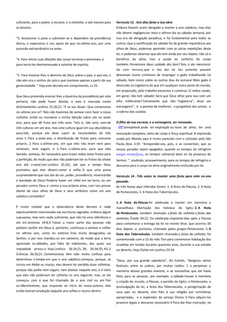 suficiente, para o pobre, o escravo, e o estranho, e até mesmo para
os bovinos.

Versículo 12 . Seis dias farás a tua obra-----------------------------------Embora fossem assim obrigado a manter o ano sabático, mas eles
não devem negligenciar resto o sétimo dia ou sábado semanal, por

"3. Acostumar o povo a submeter-se e dependem da providência
divina, e esperamos o seu apoio de que no sétimo ano, por uma

isso era de obrigação perpétua, e foi fundamental para todos os
outros. Que a santificação do sábado foi de grande importância aos

provisão extraordinária na sexta.

olhos de Deus, podemos aprender com as várias repetições desta

"4. Para retirar suas afeições das coisas terrenas e perecíveis, e

lei, e podemos observar que ele tem ainda por seu objeto, não só o
benefício da alma, mas a saúde eo conforto do corpo

para torná-los desinteressado e celestial de espírito.

também. Porventura Deus cuidado dos bois? Sim, e ele mencionálas com ternura, que o teu boi eo teu jumento possam

não eles era o senhor do solo e que manteve apenas a partir de sua

descansar. Como criminoso de empregar o gado trabalhando no
sábado, bem como sobre os outros dias da semana! Mais gado é

generosidade. " Veja este decreto em comprimento, Lv 25.

destruído na Inglaterra do que em qualquer outra parte do mundo,

"5. Para mostrar-lhes o domínio de Deus sobre o país, e que ele, e

em proporção, pelo trabalho excessivo e contínuo. O nobre cavalo,
Que Deus pretendia ensinar-lhes a doutrina da providência por esta
portaria, não pode haver dúvida, e esta é marcada muito

em geral, não tem sábado! Será que Deus olhar para isso com um
olho indiferente? Certamente que não. "Inglaterra", disse um

distintamente, Levítico 25:20,21: "E se vos disser: Que comeremos
no sétimo ano ei? Nós não havemos de semear nem fazer a nossa

estrangeiro", é o paraíso de mulheres, o purgatório dos servos, e
o inferno dos cavalos.

colheita: então eu mandarei a minha bênção sobre vós no sexto
ano, para que dê fruto por três anos "Isto é, não será, nem de
três culturas em um ano, mas uma cultura igual em sua abundância
para três, porque ele deve suprir as necessidades de três
anos. 1. Para o sexto ano, a distribuição de frutas para consumo
próprio, 2. Para o sétimo ano, em que eles não eram nem para
semeiam, nem segam, e 3. Para o oitavo ano, para que eles

O filho da tua escrava, e o estrangeiro, ser renovado.----------------yinnaphesh pode ser respiração ou novo de alma, ter uma
renovação completa, tanto de corpo e força espiritual. A expressão
usada por Moisés aqui é muito parecido com o utilizado pelo São
Paulo, Atos 3:19: "Arrependei-vos, pois, e se convertam, que os

lavrado, semeou, foi necessária para trazer todos estes frutos para

vossos pecados sejam apagados, quando os tempos do refrigério
καιποι αναχτξεψρ, os tempos calmaria) deve vir da presença do

a perfeição, de modo que eles não poderiam ter os frutos do oitavo
ano até o nono (ver Levítico 25:22), até que o tempo Deus

Senhor; ", aludindo, provavelmente, para os tempos de refrigério e
descanso para o corpo ea alma originalmente instituído por lei.

prometeu que eles devem comer a velha. O que uma prova
surpreendente que isso dar do ser, poder, providência, misericórdia
e bondade de Deus! Poderia haver um infiel em tal terra, ou um

Versículo 14 . Três vezes tu manter uma festa para mim no ano
passado. -----------------------------------------------------------------------------

pecador contra Deus e contra a sua própria alma, com tais provas
diante de seus olhos de Deus e seus atributos como um ano

As três festas aqui referidos foram: 1. A festa da Páscoa, 2. A festa
de Pentecostes, 3. A Festa dos Tabernáculos.

sabático concedido?
1. A festa da Páscoa foi celebrada a manter em memória a
É muito notável que a observância deste decreto é nada

maravilhosa

expressamente mencionada nas escrituras sagradas, embora algum
supusesse, mas sem razão suficiente, que não há uma referência a

de Pentecostes, também chamado a festa da colheita e festa das

libertação

dos

hebreus

do

Egito. 2. A

festa

ele em Jeremias 34:8,9. Talvez a maior parte das pessoas não

semanas, Êxodo 34:22, foi celebrada cinqüenta dias após a Páscoa
para comemorar a entrega da lei no monte Sinai, que ocorreu 50

podiam confiar em Deus e, portanto, continuou a semear e colher

dias depois, e, portanto, chamado pelos gregos Pentecostes. 3. A

no sétimo ano, como no anterior. Esta muito desagradou ao
Senhor, e por isso mandou-os em cativeiro, de modo que a terra

festa dos Tabernáculos, também chamado a festa da colheita, foi

apreciado os sábados, por falta de habitantes, dos quais sua

israelitas em tendas durante quarenta anos, durante a sua estadia
no deserto. Veja Clarke em Levítico 23:34.

impiedade privou-o. Veja Levítico 18:24,25, 28; 26:34,35, 43; 2
Crônicas 36:20,21. Comentaristas têm sido muito confuso para
determinar o tempo em que o ano sabático começou, porque, se

comemorado com a 15 do mês Tisri para comemorar habitação dos

iniciou em Abibe ou março, eles devem ter perdido duas colheitas,

"Deus, por sua grande sabedoria", diz Calmet, "designou vários
festivais, entre os judeus, por muitas razões: 1 a perpetuar a

porque não podia nem segam, nem plantar naquele ano, e é claro
que eles não poderiam ter colheita no ano seguinte, mas, se ele

memória desses grandes eventos, e as maravilhas que ele havia

começou com o que foi chamado de o ano civil ou em Tisri

a criação do mundo, a Páscoa, a partida do Egito, o Pentecostes, a

ou Marcheshvan, que responde ao início do nosso outono, eles

promulgação da lei, a festa dos Tabernáculos, a peregrinação de
seus pais no deserto, eles fiéis à sua religião por cerimônias

então tiveram produção daquele ano colheu e reuniu dentro

feito para as pessoas, por exemplo, o sábado trouxe à memória

apropriadas, e o esplendor do serviço Divino 3 Para adquiri-los
prazeres legais e descanso necessário 4 Para dar-lhes instrução; no

 
