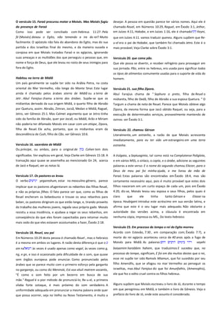 O versículo 15. Faraó procurou matar a Moisés. Mas Moisés fugiu
da presença de Faraó ----------------------------------------------------------Como isso pode ser conciliado com Hebreus 11:27: Pela

desejar. A pessoa em questão parece ter vários nomes. Aqui ele é
chamado Reuel, em Números 10:29, Raguel, em Êxodo 3:1, Jethor,
em Juízes 4:11, Hobabe, e em Juízes 1:16, ele é chamado
Keyni,

fé (Moisés) deixou o Egito, não temendo a ira do rei? Muito
facilmente. O apóstolo não fala do abandono do Egito, mas do sua

que em Juízes 4:11. vamos traduzir queneu. Alguns supõem que Re-

partida e dos israelitas final do mesmo, e da maneira ousada e
corajosa em que Moisés tratados Faraó e os egípcios, ignorando
suas ameaças e as multidões dos que perseguiu o pessoas que, em

u-el era o pai de Hobabe, que também foi chamado Jetro. Este é o
mais provável; Veja Clarke sobre Êxodo 3:1.

nome e força de Deus, que ele levou no rosto de seus inimigos para

Versículo 20. que coma pão.--------------------------------------------------Que ele possa se divertir, e receber refrigério para prosseguir em

fora do Egito.

sua jornada. Pão, entre os hebreus, era usada para significar todos

Habitou na terra de Midiã -----------------------------------------------------

os tipos de alimentos comumente usadas para o suporte de vida do
homem.

Um país geralmente se supõe ter sido na Arábia Petra, na costa
oriental do Mar Vermelho, não longe do Monte Sinai. Este lugar
ainda é chamado pelos árabes aterra de Midiã ou a terra de

Versículo 21. sua filha Zípora.-------------------------------------------------

Jetr . Abul Farajius chama a terra dos árabes. Supõe-se que os

Abul Farajius chama de " Saphura o preto, filha de Reuel o
midianita, filho de Dedã, filho de Abraão a sua esposa Quetura. " O

midianitas derivado da sua origem Midiã, o quarto filho de Abraão

Targum a chama de neta de Reuel. Parece que Moisés obteve algo

por Quetura, assim: Abraão, Zimran, Jocsã, Medan e Midiã, Raguel,

Zípora, da mesma forma que Jacó obtido Raquel, ou seja, para a

Jetro, ver Gênesis 25:1. Mas Calmet argumenta que se Jetro tinha

execução de determinados serviços, provavelmente mantendo de
ovinos: ver Êxodo 3:1.

sido da família de Abraão, quer por Jocsã, ou Midiã, Arão e Miriam
não poderia ter difamado Moisés em casar com um etíope, Zípora,
filha de Reuel. Ele acha, portanto, que os midianitas eram da
descendência de Cush, filho de Cão, ver Gênesis 10:6.

Versículo 22. chamou Gérson------------------------------------------------Literalmente, um estranho, a razão de que Moisés acrescenta
imediatamente, para eu ter sido um estrangeiro em uma terra

Versículo 16. sacerdote de Midiã--------------------------------------------Ou príncipe, ou ambos, para o original de
Cohen tem dois

estranha.

significados. Ver explicou em geral, Veja Clarke em Gênesis 15:18. A

A Vulgata, a Septuaginta, tal como está na Complutense Poliglota,

transação aqui quase se assemelha ao mencionado Gn 24, acerca
de Jacó e Raquel, ver as notas lá.

e em vários MSS, o siríaco, o copta, e o árabe, adicione as seguintes
palavras a este verso: E o nome do segundo chamou Eliezer, para o
Deus de meu pai foi minha ajuda, e me livrou da mão de
Faraó. Estas palavras são encontradas em Êxodo 18:4, mas são

Versículo 17. Os pastores-os levou ------------------------------------------O verbo
yegareshum, estar no masculino gênero, parece
implicar que os pastores afugentaram os rebanhos das filhas Reuel,
e não as próprias filhas. O fato parece ser que, como as filhas de

certamente necessário aqui, pois é muito provável que estes dois
filhos nasceram em um curto espaço de cada um, pois em Êxodo
4:20, diz-se, Moisés levou seu esposa e seus filhos, pelos quais é

Reuel encheram os bebedouros e trouxe os seus rebanhos para

claro

beber, os pastores dirigiram os que estão longe, e, tirando proveito

época. Houbigant introduz este acréscimo em sua versão latina, e
afirma que este é o seu lugar mais adequado. Não obstante a

do trabalho das mulheres jovens, regada seus próprio gado. Moisés
resistiu a essa insolência, e ajudava a regar os seus rebanhos, em
conseqüência do que eles foram capacitados para retornar muito

que

ele

tinha

tanto Gérson e

Eliezer na

autoridade das versões acima, a cláusula é encontrada em
nenhuma cópia, impressa ou MS., Do texto hebraico.

mais cedo do que eles estavam acostumados a fazer, Êxodo 2:18.
Versículo 23. Em processo do tempo o rei do Egito morreu ----------Em Números 10:29 desta pessoa é chamado Reuel , mas o hebraico
é a mesma em ambos os lugares. A razão desta diferença é que o

Acordo com Estevão, 7:30 , em comparação com; Êxodo 7:7), a
morte do rei egípcio aconteceu cerca de 40 anos após a fuga de
Moisés para Midiã. As palavras
vayehi

ain na

às vezes é usado apenas como vogal, às vezes como g,

baiyamim harabbim hahem, que traduzimos E sucedeu que, no

ng, e gn, e isso é ocasionado pela dificuldade de o som, que quase

processo do tempo, significam, E foi em dia muitos destes que o rei,
esse rei supõe ter sido Ramsés Miamun, que foi sucedido por seu

Versículo 18. Reuel, seu pai ----------------------------------------------------

sem órgãos europeus pode enunciar. Como pronunciado pelos
árabes que se parece muito com o primeiro esforço pela garganta
no gargarejo, ou como diz Meninski, Est vox vituli matrem vocantis,

filho Amenófis, que se afogou no mar Vermelho ao perseguir os
israelitas, mas Abul Farajius diz que foi Amunfathis, (Amenophis),

"É como o som feito por um bezerro em busca de sua

ele que fez o edito cruel contra os filhos hebreus.

mãe." Raguel é o pior método de pronunciá-lo; Re-u-el, a primeira
sílaba forte sotaque, é mais próximo do som verdadeiro. A

Alguns supõem que Moisés escreveu o livro de Jó, durante o tempo

uniformidade adequada em pronunciar a mesma palavra onde quer
que possa ocorrer, seja no Velho ou Novo Testamento, é muito a

em que peregrinou em Midiã, e também o livro de Gênesis. Veja o
prefácio do livro de Jó, onde este assunto é considerado.

 