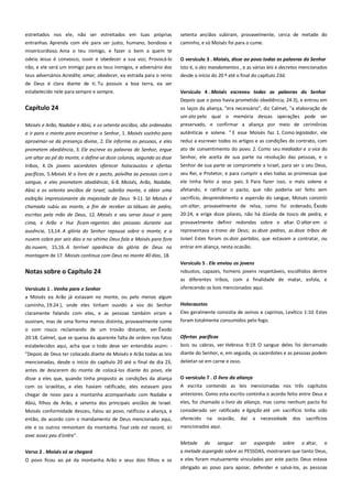 estreitados nos ele, não ser estreitados em tuas próprias
entranhas. Aprenda com ele para ser justo, humano, bondoso e
misericordioso. Ama o teu inimigo, e fazer o bem a quem te

setenta anciãos subiram, provavelmente, cerca de metade do
caminho, e só Moisés foi para o cume.

odeia. Jesus é convosco, ouvir e obedecer a sua voz; Provocá-lo
não, e ele será um inimigo para os teus inimigos, e adversário dos

O versículo 3 . Moisés, disse ao povo todas as palavras do Senhor
Isto é, o dez mandamentos , e as várias leis e decretos mencionados

teus adversários Acredite, amar, obedecer, ea estrada para o reino

desde o início do 20 º até o final do capítulo 23d.

de Deus é clara diante de ti. Tu possuis a boa terra, ea ser
estabelecido nele para sempre e sempre.

Versículo 4 . Moisés escreveu todas as palavras do Senhor
Depois que o povo havia prometido obediência, 24:3), e entrou em

Capítulo 24

os laços da aliança, "era necessário", diz Calmet, "a elaboração de

Moisés e Arão, Nadabe e Abiú, e os setenta anciãos, são ordenados

um ato pelo qual o memória dessas operações pode ser
preservado, e confirmar a aliança por meio de cerimônias

a ir para o monte para encontrar o Senhor, 1. Moisés sozinho para

autênticas e solene. " E esse Moisés faz. 1. Como legislador, ele

aproximar-se da presença divina, 2. Ele informa as pessoas, e eles

reduz a escrever todos os artigos e as condições do contrato, com

prometem obediência, 3. Ele escreve as palavras do Senhor, ergue
um altar ao pé do monte, e define-se doze colunas, segundo as doze

ato de consentimento do povo. 2. Como seu mediador e o vice do
Senhor, ele aceita de sua parte na resolução das pessoas, e o

tribos, 4. Os jovens sacerdotes oferecer holocaustos e ofertas

Senhor de sua parte se compromete a Israel, para ser o seu Deus,
seu Rei, e Protetor, e para cumprir a eles todas as promessas que

pacíficas, 5.Moisés lê o livro de o pacto, polvilha as pessoas com o
sangue, e eles prometem obediência, 6-8. Moisés, Arão, Nadabe,
Abiú e os setenta anciãos de Israel, subirão monte, e obter uma
exibição impressionante da majestade de Deus 9-11. Só Moisés é
chamado subiu ao monte, a fim de receber as tábuas de pedra,
escritas pela mão de Deus, 12. Moisés e seu servo Josué ir para
cima, e Arão e Hur ficam regentes das pessoas durante sua
ausência, 13,14. A glória do Senhor repousa sobre o monte, e a
nuvem cobre por seis dias e no sétimo Deus fala a Moisés para fora
da nuvem, 15,16. A terrível aparência da glória de Deus na

ele tinha feito a seus pais. 3. Para fazer isso, o mais solene e
afetando, e ratificar o pacto, que não poderia ser feito sem
sacrifício, desprendimento e aspersão do sangue, Moisés constrói
um altar, provavelmente de relva, como foi ordenado, Êxodo
20:24, e erige doze pilares, não há dúvida de tosco de pedra, e
provavelmente definir redondas sobre o altar. O altar em si
representava o trono de Deus; as doze pedras, as doze tribos de
Israel. Estes foram os dois partidos, que estavam a contratar, ou
entrar em aliança, nesta ocasião.

montagem de 17. Moisés continua com Deus no monte 40 dias, 18.
Versículo 5 . Ele enviou os jovens--------------------------------------------

Notas sobre o Capítulo 24

robustos, capazes, homens jovens respeitáveis, escolhidos dentre
as diferentes tribos, com a finalidade de matar, esfola, e

Versículo 1 . Venha para o Senhor------------------------------------------a Moisés ea Arão já estavam no monte, ou pelo menos algum
caminho, 19:24 ), onde eles tinham ouvido a voz do Senhor
claramente falando com eles, e as pessoas também viram e

oferecendo os bois mencionados aqui.
Holocaustos
Eles geralmente consistia de ovinos e caprinos, Levítico 1:10. Estes

ouviram, mas de uma forma menos distinta, provavelmente como
o som rouco reclamando de um trovão distante, ver Êxodo

foram totalmente consumidos pelo fogo.

20:18. Calmet, que se queixa da aparente falta de ordem nos fatos

Ofertas pacíficas------------------------------------------------------------------

estabelecidos aqui, acha que o todo deve ser entendida assim: "Depois de Deus ter colocado diante de Moisés e Arão todas as leis
mencionadas, desde o início do capítulo 20 até o final de dia 23,

bois ou cabras, ver Hebreus 9:19. O sangue deles foi derramado
diante do Senhor, e, em seguida, os sacerdotes e as pessoas podem
deleitar-se em carne e osso.

antes de descerem do monte de colocá-los diante do povo, ele
disse a eles que, quando tinha proposto as condições da aliança

O versículo 7 . O livro da aliança---------------------------------------------

com os israelitas, e eles haviam ratificado, eles estavam para

A escrita contendo as leis mencionadas nos três capítulos

chegar de novo para a montanha acompanhado com Nadabe e

anteriores. Como esta escrito continha o acordo feito entre Deus e
eles, foi chamado o livro da aliança, mas como nenhum pacto foi

Abiú, filhos de Arão, e setenta dos principais anciãos de Israel.
Moisés conformidade desceu, falou ao povo, ratificou a aliança, e
então, de acordo com o mandamento de Deus mencionado aqui,
ele e os outros remontam da montanha. Tout cela est racont, ici
avec assez peu d'ordre".

considerado ser ratificado e ligação até um sacrifício tinha sido
oferecido na ocasião, daí a necessidade dos sacrifícios
mencionados aqui.
Metade

Verso 2 . Moisés só se chegará-----------------------------------------------O povo ficou ao pé da montanha. Arão e seus dois filhos e os

do

sangue

ser

aspergido

sobre

o altar,

e

a metade aspergido sobre as PESSOAS, mostraram que tanto Deus,
e eles foram mutuamente vinculados por este pacto. Deus estava
obrigado ao povo para apoiar, defender e salvá-los, as pessoas

 