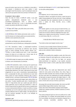 porque ele estava a agir como seu rei, e habitarei no meio deles, e
eles estavam a considerar-se como seus súditos, e neste
personagem trazer-lhe presentes, o que foi considerado o dever de

prestados pela Septuaginta

cada assunto que aparece antes de seu príncipe. Ver Êxodo 23:15.

, e pela Vulgata hyacinthum,

Roxo

um céu azulou violeta profundo.

Argaman, uma cor muito precioso, extraído ---------------------O versículo 3 . Esta é a oferta------------------------------------------------Havia três tipos de metais: 1. OURO,
zahab, o que pode

da púrpura ou Murex, uma espécie de mariscos, a partir do qual se

significar
adequadamente
era brilhante e resplandecente,

na antiguidade. Veja este amplamente descrito, ea maneira de

forjado de
como a

ouro,
o
que
palavra implica.

Em trabalho 28:15,16,17,19, o ouro é mencionado cinco vezes,

supõe a famosa púrpura de Tiro veio, tão caro, e muito celebrado
pintar o cabelo,
edição. Bipont.

em

Plínio,

Hist. Nat.,

Lib. ix.,

c. 60-65,

e quatro das palavras são diferentes no original.
1.

Segor, de

Sagar , para calar a boca; ouro na mina,

Scarlet
tolaath, significa um verme, de que tal matéria foi feita, e, se

ou cale-se em seu minério.

juntou com Shani, o que significa a repetir ou duplicar , implica que
a greve esta cor da lã ou tecido foi mergulhado duas vezes: daí a

2.

Vulgata torna o original coccum bis tinctum, "carmesim", e refere-

KETHEM, de

Catham, para assinar, selar, ou selo, o

ouro fez atual por ser cunhado; padrão ouro ou prata esterlina,

se a este Horace, Odar, lib.. ii., od. 16, v 35: -

exibindo a marca expressiva de seu valor.
------------ Te BIS Afro Murice TINCTAE Vestiunt Lanae. ----3.

Zahab, ouro forjado, puro, altamente polido ouro,

provavelmente o que foi utilizado para a sobreposição ou dourado.

"Tuas vestes as duas vezes tingidos manchas roxas. "

4.

É a mesma cor que os árabes chamam al Kermez, de onde os
franceses Cramoisi, e o Inglês carmesim. Sobre este assunto muito

PAZ, denotando a solidez, a compacidade e resistência,

provavelmente de ouro formado em diferentes tipos de prato,
como se juntou em Êxodo 25:17 do capítulo anterior com
Keley, os vasos. O zahab ou ouro puro, é aqui mencionado,
porque ele estava em um estado que o tornou capaz de ser
variadamente fabricado para o serviço do santuário.

pode ser visto na Bochart, Calmet e Scheuchzer.
Linho fino--------------------------------------------------------------------------shesh; se isso significa linho, algodão, ou seda, não é feito entre
os intérpretes. Porque

2.

SILVER, keseph, de casaph, para ser pálido, macilento,

shesh significa seis, os rabinos supor que

ela sempre significa o linho fino do Egito, em que seis

ou branco, assim chamado pela cor conhecida.

dobras constituíram um segmento, e que, quando uma única
dobra foi feito,
bad é o termo usado. Veja Clarke em Gênesis

3. LATÃO,

41:42.

nechosheth, o cobre, a menos que nós supomos que

o metal artificial chamado geralmente latão se destina: este é
formado por uma combinação de óxido de zinco ou de minério,
chamado lápis calaminaris, com cobre. Latão parece ter sido muito
antigamente em uso, como a encontramos mencionado Gênesis
4:22 ; ea preparação de cobre, para transformá-lo em este metal
fictícia, parece ser muito claramente referido Jó 28:2 : O ferro é
retirado da terra, e de bronze é fundi da pedra;
Eben
yatsuk nechushah, traduzida pela Vulgata, Lapis, solutus Calore, em
aes vertitur, "A pedra, liquefeitos pelo calor, é transformado em

Pelos de cabra--------------------------------------------------------------------izzim, cabras, mas usada aqui elipticamente para cabras
'cabelo. Em várias partes da Ásia Menor, Síria, Cilícia, Frígia, as
cabras tem cabelo comprido, fino e bonito, em alguns casos, quase
tão finos como seda, que cisalhamento em tempos apropriados e
de fabricação em peças de vestuário. De Virgílio, Georg. iii., v 305311, aprendemos que a pele de cabra produzido em pano era
quase o mesmo valor com que se formou a partir de lã.

latão." É ir longe demais dizer que a pedra aqui pode referir-se
bronze? Porque bronze foi capaz de tão fino como um polonês para
se tornar extremamente brilhante, e manter seu brilho um tempo

Hae quoque não cura nobis leviore tuendae ; Nec menor usus ERIT:
quamvis Milesia magno Vellera mutentur, Tyrios incocta
rubores. Nec menos interea barbas incanaque menta Cinyphii

considerável, por isso foi usado para todas as armas de guerra e

tondent hirci, setasque comantes, USUM em castrorum, et miseris

armadura defensiva entre as nações antigas, e de cobre parece ter

Nautis velamina.

a lapis calaminaris, que foi usado para transformar o cobre em

sido em nenhuma reputação, mas para a sua utilização na
fabricação de latão.

"Para cabras peludas de igual lucro são com ovelhas de lã, e pedir
um cuidado igual 'Tis a verdade. Velo quando bebido com suco de

Versículo 4 . azul
techeleth, geralmente quer dizer um azul ou cor do céu;

Tiro é caro vendido, mas não para uso necessário: Enquanto isso, o
pastor

tesouras

suas barbas

grisalhos e

alivia

de

 