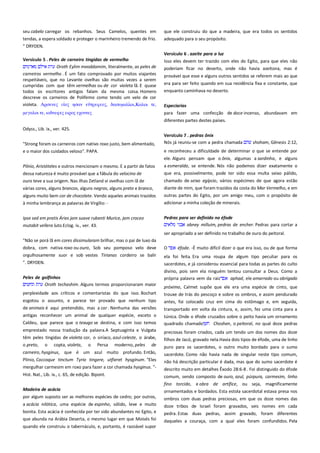 seu cabelo carregar os rebanhos. Seus Camelos, quentes em
tendas, a espera soldado e proteger o marinheiro tremendo de frio.
" DRYDEN.
Versículo 5 . Peles de carneiro tingidas de vermelho-----------------Oroth Eylim meoddamim, literalmente, as peles de
carneiros vermelho . É um fato comprovado por muitos viajantes
respeitáveis, que no Levante ovelhas são muitas vezes a serem
cumpridas com que têm vermelhas ou de cor violeta lã. E quase
todos os escritores antigos falam da mesma coisa. Homero
descreve os carneiros de Polifemo como tendo um velo de cor
violeta. Απςενερ
ηςαν
, δαςτμαλλοι,Καλοι σε,
μεγαλοι σε, ιοδνευερ ειπορ εφονσερ

que ele construiu do que a madeira, que era todos os sentidos
adequado para o seu propósito.
Versículo 6 . azeite para a luz ------------------------------------------------Isso eles devem ter trazido com eles do Egito, para que eles não
poderiam ficar no deserto, onde não havia azeitona, mas é
provável que esse e alguns outros sentidos se referem mais ao que
era para ser feito quando em sua residência fixa e constante, que
enquanto caminhava no deserto.
Especiarias
para fazer uma confecção de doce incenso, abundavam em
diferentes partes destes países.

Odyss., Lib. ix., ver. 425.
"Strong foram os carneiros com nativo roxo justo, bem alimentado,
e o maior dos cuidados veloso". PAPA.

Versículo 7 . pedras ônix -------------------------------------------------------Nós já reuniu-se com a pedra chamada
shoham, Gênesis 2:12,
e reconheceu a dificuldade de determinar o que se entende por
ele. Alguns pensam que o ônix, algumas a sardinha, e alguns

Plínio, Aristóteles e outros mencionam o mesmo. E a partir de fatos
dessa natureza é muito provável que a fábula do velocino de
ouro teve a sua origem. Nas ilhas Zetland vi ovelhas com lã de
várias cores, alguns brancos, alguns negros, alguns preto e branco,

a esmeralda, se entende. Nós não podemos dizer exatamente o
que era, possivelmente, pode ter sido essa multa seixo pálido,

alguns muito bem cor de chocolate. Vendo aqueles animais trazidos
à minha lembrança as palavras de Virgílio: -

chamado de seixo egípcio, vários espécimes de que agora estão
diante de mim, que foram trazidos da costa do Mar Vermelho, e em
outras partes do Egito, por um amigo meu, com o propósito de
adicionar a minha coleção de minerais.

Ipse sed em pratis Áries jam suave rubenti Murice, jam croceo
mutabit vellera luto.Eclog. iv., ver. 43.

Pedras para ser definido no éfode------------------------------------------abney milluim, pedras de encher. Pedras para cortar a
ser apropriado a ser definido no trabalho de ouro do peitoral.

"Não se porá lã em cores dissimularam brilhar, mas o pai de luxo da
dobra, com nativa roxo ou ouro, Sob seu pomposo velo deve

O

orgulhosamente suor e sob vestes Tirianas cordeiro se balir

ela foi feita. Era uma roupa de algum tipo peculiar para os

". DRYDEN.

sacerdotes, e já considerou essencial para todas as partes do culto
divino, pois sem ela ninguém tentou consultar a Deus. Como a
própria palavra vem da raiz
aphad, ele amarrado ou obrigado

Peles de golfinhos ---------------------------------------------------------------Oroth techashim. Alguns termos proporcionaram maior
perplexidade aos críticos e comentaristas do que isso. Bochart
esgotou o assunto, e parece ter provado que nenhum tipo

éfode. -É muito difícil dizer o que era isso, ou de que forma

próximo, Calmet supõe que ele era uma espécie de cinto, que
trouxe de trás do pescoço e sobre os ombros, e assim pendurado
antes, foi colocado cruz em cima do estômago e, em seguida,

de animais é aqui pretendido, mas a cor . Nenhuma das versões
antigas reconhecer um animal de qualquer espécie, exceto o
Caldeu, que parece que o texugo se destina, e com isso temos

transportado em volta da cintura, e, assim, fez uma cinta para a

emprestado nossa tradução da palavra.A Septuaginta e Vulgata
têm peles tingidas de violeta cor, o siríaco, azul-celeste, o árabe,
o preto, o copta, violeta, o Persa moderno, peles de

preciosas foram criados, cada um tendo um dos nomes dos doze

carneiro, hysginus, que é um azul muito profundo. Então,

sacerdote. Como não havia nada de singular neste tipo comum,
não há descrição particular é dada, mas que do sumo sacerdote é

Plínio, Coccoque tinctum Tyrio tingere, utfieret hysginum. "Eles
mergulhar carmesim em roxo para fazer a cor chamada hysginus. "-

túnica. Onde o éfode cruzados sobre o peito havia um ornamento
quadrado chamado
Choshen, o peitoral, no qual doze pedras
filhos de Jacó, gravado nela.Havia dois tipos de éfode, uma de linho
puro para os sacerdotes, o outro muito bordado para o sumo

Hist. Nat., Lib. ix., c. 65, de edição. Bipont.

descrito muito em detalhes Êxodo 28:6-8 . Foi distinguido do éfode
comum, sendo composto de ouro, azul, púrpura, carmesim, linho
fino torcido, e obra de artífice, ou seja, magnificamente

Madeira de acácia ---------------------------------------------------------------por algum suposto ser as melhores espécies de cedro; por outros,

ornamentados e bordados. Esta estola sacerdotal estava presa nos

a acácia nilótica, uma espécie de espinho, sólido, leve e muito
bonita. Esta acácia é conhecida por ter sido abundantes no Egito, e

doze tribos de Israel foram gravados, seis nomes em cada
pedra. Estas duas pedras, assim gravado, foram diferentes

que abunda na Arábia Deserta, o mesmo lugar em que Moisés foi

daqueles a couraça, com a qual eles foram confundidos. Pela

quando ele construiu o tabernáculo, e, portanto, é razoável supor

ombros com duas pedras preciosas, em que os doze nomes das

 