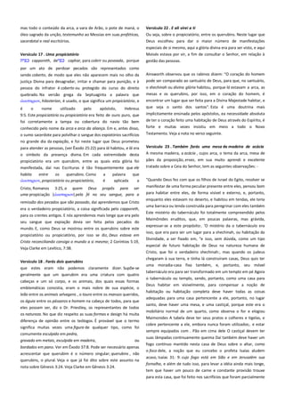 mas todo o conteúdo da arca, a vara de Arão, o pote de maná, o
óleo sagrado da unção, testemunho ao Messias em suas proféticas,
sacerdotal e real escritórios.
Versículo 17 . Uma propiciatório --------------------------------------------capporeth, de
caphar, para cobrir ou povoada, porque

Versículo 22 . E ali virei a ti ---------------------------------------------------Ou seja, sobre o propiciatório, entre os querubins. Neste lugar que
Deus escolheu para dar o maior número de manifestações
especiais de si mesmo, aqui a glória divina era para ser visto, e aqui
Moisés estava por vir, a fim de consultar o Senhor, em relação à
gestão das pessoas.

por um ato de perdoar pecados são representados como
sendo coberto, de modo que eles não aparecem mais no olho da
justiça Divina para desagradar, irritar e chamar para punição, e à

Ainsworth observou que os rabinos dizem: "O coração do homem
pode ser comparado ao santuário de Deus, para que, no santuário,

pessoa do infrator é coberto ou protegido do curso do direito

o shechinah ou divina glória habitou, porque lá estavam a arca, as
mesas e os querubins, por isso, em o coração do homem, é
encontrar um lugar que ser feita para a Divina Majestade habitar, e

quebrado. Na versão grega da Septuaginta a palavra que
ιλαςσηπιον, hilasterion, é usado, o que significa um propiciatório, e
é
o
nome
utilizado
pelo
apóstolo,
Hebreus
9:5. Este propiciatório ou propiciatório era feito de ouro puro, que

que seja o santo dos santos". Esta é uma doutrina mais

foi corretamente a tampa ou cobertura do navio tão bem

implicitamente ensinada pelos apóstolos, ea necessidade absoluta
de ter o coração feito uma habitação de Deus através do Espírito, é

conhecido pelo nome da arca e arca da aliança. Em e, antes disso,

forte e muitas vezes insistiu em meio a todo o Novo

o sumo sacerdote para polvilhar o sangue dos expiatórios sacrifícios
no grande dia da expiação, e foi neste lugar que Deus prometeu

Testamento. Veja a nota no verso seguinte.

para atender as pessoas, (ver Êxodo 25:22) para lá habitou, e lá era
o símbolo da presença divina. Em cada extremidade desta
propiciatório era um querubim, entre as quais esta glória foi
manifestada, daí nas Escrituras é tão frequentemente que ele

Versículo 23 . Também farás uma mesa de madeira de acácia
A mesma madeira, a acácia , cujos arca, o tema da arca, mesa de

habita
entre
os
querubins. Como
ιλαςσηπιον, propiciatório ou propiciatório,

a
é

palavra
que
aplicada
a

Cristo, Romanos 3:25, a quem Deus propôs para ser
uma propiciação (ιλαςσηπιον) pela fé no seu sangue, para a
remissão dos pecados que são passado, daí aprendemos que Cristo
era o verdadeiro propiciatório, a coisa significada pelo capporeth,
para os crentes antigos. E nós aprendemos mais longe que era pelo
seu sangue que expiação devia ser feita pelos pecados do
mundo. E, como Deus se mostrou entre os querubins sobre este
propiciatório ou propiciatório, por isso se diz, Deus estava em
Cristo reconciliando consigo o mundo a si mesmo; 2 Coríntios 5:19,
Veja Clarke em Levítico, 7:38.
Versículo 18 . Farás dois querubins-----------------------------------------que estes eram não podemos claramente dizer. Supõe-se
geralmente que um querubim era uma criatura com quatro
cabeças e um só corpo, e os animais, dos quais essas formas
emblemáticas consistia, eram o mais nobre de sua espécie, o
leão entre os animais selvagens , o touro entre os mansos queridos,
os águia entre os pássaros e homem na cabeça de todos, para que
eles possam ser, diz o Dr. Priestley, os representantes de todos
os natureza. No que diz respeito as suas formas e design há muita
diferença de opinião entre os teólogos. É provável que o termo
significa muitas vezes uma figura de qualquer tipo, como foi
comumente esculpido em pedra,
gravado em metais, esculpida em madeira,

ou

bordados em pano. Ver em Êxodo 37:8. Pode ser necessário apenas
acrescentar que querubim é o número singular; querubins , não
querubins, o plural. Veja o que já foi dito sobre este assunto na
nota sobre Gênesis 3:24. Veja Clarke em Gênesis 3:24.

pães da proposição, ervas, em sua muito aprendi e excelente
tratado sobre a Ceia do Senhor, tem as seguintes observações: "Quando Deus fez com que os filhos de Israel do Egito, resolver se
manifestar de uma forma peculiar presente entre eles, pensou bom
para habitar entre eles, de forma visível e externo, e, portanto,
enquanto eles estavam no deserto, e habitou em tendas, ele teria
uma barraca ou tenda construída para peregrinar com eles também
Este mistério do tabernáculo foi totalmente compreendido pelos
Maimônides eruditos, que, em poucas palavras, mas grávida,
expressar-se a este propósito:. 'O mistério da o tabernáculo era
isso, que era para ser um lugar para a shechinah, ou habitação da
Divindade, a ser fixado em, "e isso, sem dúvida, como um tipo
especial de futuro habitação de Deus na natureza humana de
Cristo, que foi o verdadeiro shechinah:, mas quando os judeus
chegaram à sua terra, e tinha lá construíram casas, Deus quis ter
uma moradia-casa fixa também, e, portanto, seu móvel
tabernáculo era para ser transformado em um templo em pé Agora
o tabernáculo ou templo, sendo, portanto, como uma casa para
Deus habitar em visivelmente, para compensar a noção de
habitação ou habitação completa deve haver todas as coisas
adequadas para uma casa pertencente a ele, portanto, no lugar
santo, deve haver uma mesa, e uma castiçal, porque este era o
mobiliário normal de um quarto, como observa o for e elogiou
Maimonides A tabela deve ter seus pratos e colheres e tigelas, e
cobre pertencente a ele, embora nunca foram utilizados;. e estar
sempre equipados com . Pão em cima dele O castiçal devem ter
suas lâmpadas continuamente queima Daí também deve haver um
fogo contínuo mantido nesta casa de Deus sobre o altar, como
o foco dele, a noção que eu concebo o profeta Isaías aludem
acaso, Isaías 31: 9: cujo fogo está em Sião e em Jerusalém sua
fornalha, e além de tudo isso, para levar a idéia ainda mais longe,
tem que haver um pouco de carne e constante provisão trouxe
para esta casa, que foi feito nos sacrifícios que foram parcialmente

 