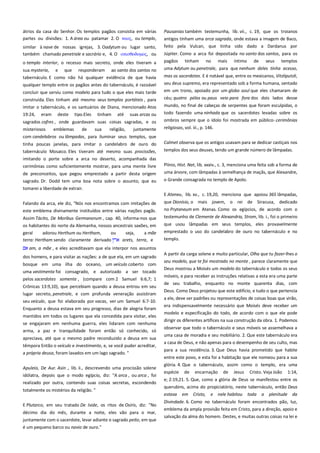 átrios da casa do Senhor. Os templos pagãos consistia em várias
partes ou divisões: 1. A área ou patamar 2. O ναορ, ou templo,
similar à nave de nossas igrejas, 3. Oadytum ou lugar santo,
também chamado penetrale e sacrário e, 4. O οπιςθοδομορ, ou
o templo interior, o recesso mais secreto, onde eles tiveram a
sua mysteria, e que responderam ao santo dos santos no
tabernáculo. E como não há qualquer evidência de que havia

Pausanias também testemunha, lib. vii., c. 19, que os troianos
antigos tinham uma arca sagrada, onde estava a imagem de Baco,
feito pela Vulcan, que tinha sido dado a Dardanus por
Júpiter. Como a arca foi depositada no santo dos santos, para os
pagãos tinham no mais íntimo de seus templos
uma Adytum ou penetrale, para que nenhum deles tinha acesso,

qualquer templo entre os pagãos antes do tabernáculo, é razoável

mas os sacerdotes. E é notável que, entre os mexicanos, Vitzliputzli,
seu deus supremo, era representado sob a forma humana, sentado

concluir que serviu como modelo para tudo o que eles mais tarde

em um trono, apoiado por um globo azul que eles chamaram de

construída. Eles tinham até mesmo seus templos portáteis , para
imitar o tabernáculo, e os santuários de Diana, mencionado Atos

céu; quatro pólos ou paus veio para fora dos dois lados desse

19:24,

eram

deste

tipo.Eles

tinham

até

suas arcas ou

mundo, no final de cabeças de serpentes que foram esculpidas, o
todo fazendo uma ninhada que os sacerdotes levadas sobre os

sagrados cofres , onde guardavam suas coisas sagradas, e os
misteriosos
emblemas
de
sua
religião,
juntamente
com candelabros ou lâmpadas, para iluminar seus templos, que

ombros sempre que o ídolo foi mostrada em público-.cerimônias

tinha poucas janelas, para imitar o candelabro de ouro do
tabernáculo Mosaico. Eles tiveram até mesmo suas procissões,

Calmet observa que os antigos usavam para se dedicar castiçais nos

religiosas, vol. iii., p. 146.

templos dos seus deuses, tendo um grande número de lâmpadas.

imitando o porte sobre a arca no deserto, acompanhada das
cerimônias como suficientemente mostrar, para uma mente livre
de preconceitos, que pegou emprestado a partir desta origem
sagrado. Dr. Dodd tem uma boa nota sobre o assunto, que eu
tomarei a liberdade de extrair.

Plínio, Hist. Nat, lib. xxxiv., c. 3, menciona uma feita sob a forma de
uma árvore, com lâmpadas à semelhança de maçãs, que Alexandre,
o Grande consagrada no templo de Apolo.
E Ateneu, lib. xv., c. 19,20, menciona que apoiou 365 lâmpadas,

Falando da arca, ele diz, "Nós nos encontramos com imitações de
este emblema divinamente instituídos entre várias nações pagãs.

que Dionísio, o mais jovem, o rei de Siracusa, dedicado
no Prytaneum em Atenas. Como os egípcios, de acordo com o

Assim Tácito, De Moribus Germanorum , cap. 40, informa-nos que
os habitantes do norte da Alemanha, nossos ancestrais saxões, em
geral
adorou Herthum ou Hertham,
ou
seja,
a mãe
terra: Hertham sendo claramente derivado
arets, terra, e

testemunho de Clemente de Alexandria, Strom, lib. i., foi o primeiro
que usou lâmpadas em seus templos, eles provavelmente
emprestado o uso do candelabro de ouro no tabernáculo e no
templo.

am, a mãe , e eles acreditavam que ela interpor nos assuntos
dos homens, e para visitar as nações: a de que ela, em um sagrado
bosque em uma ilha do oceano, um veículo coberto com
uma vestimenta foi consagrado, e autorizado a ser tocado
pelos sacerdotes somente , (compare com 2 Samuel 6:6,7; 1
Crônicas 13:9,10), que percebiam quando a deusa entrou em seu
lugar secreto, penetrale, e com profunda veneração assistiram
seu veículo, que foi elaborada por vacas, ver um Samuel 6:7-10.
Enquanto a deusa estava em seu progresso, dias de alegria foram
mantidos em todos os lugares que ela concedida para visitar, eles
se engajaram em nenhuma guerra, eles lidaram com nenhuma
arma, a paz e tranquilidade foram então só conhecido, só
apreciava, até que o mesmo padre reconduzido a deusa em sua
têmpora Então o veículo e investimento, e, se você puder acreditar,
a própria deusa, foram lavados em um lago sagrado. "
Apuleio, De Aur. Asin ., lib. ii., descrevendo uma procissão solene
idólatra, depois que o modo egípcio, diz: "A arca , ou arca , foi
realizado por outra, contendo suas coisas secretas, escondendo
totalmente os mistérios da religião. "
E Plutarco, em seu tratado De Iside, os ritos de Osíris, diz: "No
décimo dia do mês, durante a noite, eles vão para o mar,
juntamente com o sacerdote, levar adiante o sagrado peito, em que
é um pequeno barco ou navio de ouro."

A partir da carga solene e muito particular, Olha que tu fazer-lhes o
seu modelo, que te foi mostrado no monte , parece claramente que
Deus mostrou a Moisés um modelo do tabernáculo e todos os seus
móveis, e para receber as instruções relativas a esta era uma parte
de seu trabalho, enquanto no monte quarenta dias, com
Deus. Como Deus projetou que este edifício, e tudo o que pertencia
a ele, deve ser padrões ou representações de coisas boas que virão,
era indispensavelmente necessário que Moisés deve receber um
modelo e especificação do todo, de acordo com o que ele pode
dirigir os diferentes artífices na sua construção da obra. 1. Podemos
observar que todo o tabernáculo e seus móveis se assemelhava a
uma casa de moradia e seu mobiliário. 2. Que este tabernáculo era
a casa de Deus, e não apenas para o desempenho de seu culto, mas
para a sua residência. 3. Que Deus havia prometido que habite
entre este povo, e esta foi a habitação que ele nomeou para a sua
glória. 4. Que o tabernáculo, assim como o templo, era uma
espécie

de

encarnação

de

Jesus

Cristo. Veja João

1:14,

e; 2:19,21. 5. Que, como a glória de Deus se manifestou entre os
querubins, acima do propiciatório, neste tabernáculo, então Deus
estava

em Cristo,

e nele habitou

toda

a

plenitude da

Divindade. 6. Como no tabernáculo foram encontrados pão, luz,
emblema da ampla provisão feita em Cristo, para a direção, apoio e
salvação da alma do homem. Destes, e muitas outras coisas na lei e

 