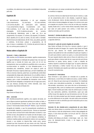 os profetas, nós saberemos mais quando a mortalidade é absorvido
pela vida.

sido levado para um campo considerável de perfeição, tanto entre
os israelitas e os egípcios.

Capítulo 26

As cortinas internas do tabernáculo foram dez em número, e cada
um de comprimento, vinte e oito côvados, e quatro de largura,

As

dez cortinas do

tabernáculo,

e

de

que

composto,

cerca de dezesseis metros de doze centímetros de comprimento

1.Seu comprimento,

2,3; seus laços,

4,5; seus colchetes,

e dois metros de doze polegadas de largura. As cortinas eram para

6. As cortinas de pêlos

de

uma

ser acoplado em conjunto, cinco e cinco de um lado, por cinqüenta
laçadas, Êxodo 26:5, e como muitos fechos dourados, Êxodo 26:6,

cabras para

cobertura,

7; seu comprimento e largura,
8. Juntamente
com
laços,
9,10, e colchetes, 11. O resto das cortinas, como para ser
empregado,
12,13. A cobertura de peles
de
carneiro,
14. As tábuas do tabernáculo, para o lado sul, 15, o seu

que cada um pode parecer uma cortina, e todo fazer uma
cobertura de todo, que foi o primeiro.

comprimento, 16, encaixes, 17, número, 18, soquetes, 19. Quadros,

Versículo 7 . Cortinas de pêlos de cabra --------------------------------

20,21. Quadros, de 22, para os cantos, 23; seus anéis e tomadas.

material feito de cabra cabelo. Veja Clarke em Êxodo 25:4. Esta foi

24,25 Os barras do tabernáculo, 26-30. O véu, seus pilares, ganchos
e colchetes, 31-33. Como colocar o propiciatório, de 34

a segunda cobertura.

anos. A mesa e o candelabro, 35. A Cortina da porta da tenda, de

Versículo 14 . peles de carneiro tingidas de vermelho ------------------

36, e as cortinas para os pilares, 37.

Veja Clarke em Êxodo 25:5. Esta foi a terceira coberta, e que é
chamado de peles de texugos, foi o quarto. Veja Clarke em Êxodo

Notas sobre o Capítulo 26

25:5. Por

que

deveria

ter

havido

quatro coberturas

não

aparece. Eles poderiam ter sido concebido em parte por respeito, e
Versículo 1 . Farás o tabernáculo-------------------------------------------mischan, de
Shachan, para habitar, significa simplesmente

em parte para afastar a poeira ea sujeira, e a areia extremamente
fina que naquele deserto sobe como se fosse em cada brisa, e em

um lugar de habitação ou habitação de qualquer tipo, mas aqui isso
significa que a morada de Jeová, que, como um rei em seu

parte para afastar o intenso calor do sol, o que seria de outra forma
destruíram os postes, barras, placas, e todo o trabalho de

acampamento, teve sua residência ou pavilhão entre o seu povo, a

madeira. Quanto à conjectura de alguns que "as quatro coberturas

sua mesa sempre se espalhar, as suas lâmpadas acesas, e os
sacerdotes, seus atendentes, sempre em espera. A partir da
descrição minuciosa e rigorosa dada aqui, um bom trabalhador, ele

foram destinados a melhor manter fora da chuva", ele deve
aparecer infundadas para aqueles que sabem que naquele deserto
chuva foi raramente visto.

tinha os mesmos materiais, pode fazer um perfeito fac simile (fator
comparação) do antigo judeu tabernáculo. Era um edifício móvel, e

O versículo 15 . Farás placas---------------------------------------------------

construídos de forma que ele possa ser facilmente levado em

Estes formaram o que poderia ser chamado de as paredes do
tabernáculo, e eram feitos de madeira de acácia, a acácia nilótica,

pedaços, para a maior comodidade de transporte, como muitas
vezes eles foram obrigados a transportá-lo de um lugar para outro,
nas suas diversas jornadas. Para o linho retorcido, azul, roxo,
e escarlate, Veja Clarke em Êxodo 25:4.
Querubins
Veja Clarke em Êxodo 25:18.

que o Dr. Shaw diz que cresce aqui em abundância. Ter trabalhado
a acácia para estas placas ou pranchas, os israelitas devem ter
tido serrador, marceneiros, mas como eles tem as ferramentas é
uma pergunta. Mas, como os israelitas eram os operários gerais do
Egito, e foram trazidos para todo o tipo de comércio para o serviço
dos seus opressores, podemos, naturalmente, supor que cada
artífice trouxe fora algumas de suas ferramentas com ele. Por que

Obra esmerada -----------------------------------------------------------------chosheb provavelmente significa uma espécie de tecido, em
que as figuras parecem igualmente perfeitas em ambos os lados, o
que foi provavelmente formado no tear. Outro tipo de trabalho
curioso é mencionado, Êxodo 26:36,
Rokem, o que chamamos
de agulha de trabalho, o que foi provavelmente semelhante ao
nosso bordado, tapeçaria, ou pano de arras . Pensou-se improvável
que essas obras curiosas foram todos fabricados no deserto: o que
foi feito no tear, eles poderiam ter trazido com eles do Egito, o que
poderia ser feito à mão, sem o uso de máquinas complexas, as
mulheres israelitas podiam prontamente realizar com suas agulhas,
durante a sua estadia no deserto. Mas, ainda assim, parece
provável que eles trouxeram até seus teares com eles. Toda esta
conta mostra que não só necessárias, mas ornamental artes havia

ele não é de todo provável que eles tivessem qualquer armadura
ou armas defensivas em seu poder, mas pela razão acima atribuído
eles devem ter tido os utensílios que eram necessárias para os seus
respectivos negócios.
Versículo 16 . dez côvados será o comprimento de uma tábua
Cada uma dessas placas ou pranchas tinha cerca de cinco metros
e dois metros e meio de comprimento e trinta e duas polegadas de
largura, e como disse que estão a ser em pé, este foi o altura do
tabernáculo. O

comprimento

sendo trinta

côvados, vinte tábuas, um côvado e meio largas cada um, fazer
cerca de dezessete metros e meio, e da largura de cerca
de cinco metros.

 