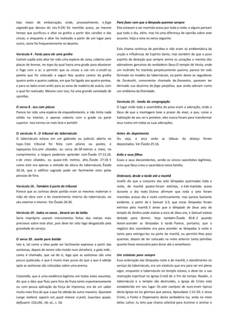tipo maior de embarcação, onde, provavelmente, o fogo
sagrado que desceu do céu 9:24) foi mantido aceso, ao mesmo
tempo que purificou o altar ea grelha a partir dos carvões e das

Para fazer com que a lâmpada queimar sempre ------------------------Eles estavam a ser mantida acesa por toda a noite, e alguns pensam
que todo o dia, além, mas há uma diferença de opinião sobre este

cinzas; e enquanto o altar foi realizado a partir de um lugar para
outro, como foi frequentemente no deserto.

assunto. Veja a nota no verso seguinte.
Esta chama contínua de petróleo e não eram só emblemática da

Versículo 4 . Farás para ele uma grelha------------------------------------

unção e influências do Espírito Santo, mas também de que o puro

Calmet supõe este altar ter sido uma espécie de caixa, coberto com
placas de bronze, no topo da qual havia uma grade para abastecer

espírito de devoção que sempre anima os corações e mentes dos
adoradores genuínos do verdadeiro Deus.O templo de Vesta, onde

o fogo com o ar, e permitir que as cinzas a cair em o siroth ou
panela que foi colocado a seguir. Nos quatro cantos da grelha
quatro anéis e quatro cadeias, em que foi ligado aos quatro pontas,

um incêndio foi mantida perpetuamente queima, parece ter sido
formado no modelo do tabernáculo, ea partir deste os seguidores
de Zeratusht, comumente chamado de Zoroastro, parecem ter

e para os lados eram anéis para as varas de madeira de acácia, com

derivado sua doutrina do fogo perpétuo, que ainda adoram como

o qual foi realizado. Mesmo com isso, há uma grande variedade de
opiniões.

um emblema da Divindade.
Versículo 21 . tenda da congregação---------------------------------------

O verso 8 . oco com placas----------------------------------------------------Parece ter sido uma espécie de enquadramento, e não tinha nada

O lugar onde toda a assembléia do povo eram a adoração, onde o
Deus de que a montagem teve o prazer de viver, e que, como a

sólido no interior, e apenas coberto com a grade na parte
superior. Isso tornou-se mais leve e portátil.

habitação de seu rei e protetor, eles nunca foram para transformar
seus rostos em todas as suas adorações.

O versículo 9 . O tribunal do tabernáculo -------------------------------O tabernáculo estava em um gabinete ou judicial, aberta no

Antes do depoimento ----------------------------------------------------------Ou seja, a arca onde as tábuas da aliança foram

topo. Este tribunal foi feita com pilares ou postes, e
tapeçarias. Era cem côvados, ou cerca de 58 metros e meio, no

depositados. Ver Êxodo 25:16.

comprimento, a largura podemos aprender com Êxodo 27:12,18,

Arão e seus filhos -----------------------------------------------------------------

e de cinco côvados, ou quase três metros, alto, Êxodo 27:18. E
como este era apenas a metade da altura do tabernáculo, Êxodo
26:16, que o edifício sagrado pode ser facilmente visto pelas

Esses e seus descendentes, sendo os únicos sacerdotes legítimos,
visto que Deus criou o sacerdócio nesta família.

pessoas de fora.

Ordenará, desde a tarde até a manhã-------------------------------------Josefo diz que o conjunto das sete lâmpadas queimadas toda a

Versículo 16 . Também à porta do tribunal-------------------------------Parece que as cortinas deste portão eram os mesmos materiais e

noite, de manhã quatro foram extintas, e três mantido aceso
durante o dia todo. Outros afirmam que toda a sete foram

mão de obra com a do revestimento interno do tabernáculo, eo
véu exterior e interior. Ver Êxodo 26:36.

mantidas acesas dia e noite continuamente, mas parece bastante
evidente, a partir de 1 Samuel 3:3, que estas lâmpadas foram
extintas pela manhã: E antes que a lâmpada de Deus saiu do

Versículo 19 . todos os vasos , deverá ser de latão.--------------------Seria impróprio usaram instrumentos feitos dos metais mais

templo do Senhor,onde estava a arca de Deus era, e Samuel estava
deitado para dormir, Veja também Êxodo 30:8: E quando

preciosos sobre este altar, pois deve ter sido logo desgastado pela

Aaron acender as lâmpadas à tarde. Parece, portanto, que o

gravidade do serviço.

negócio dos sacerdotes era para acender as lâmpadas à noite e

O verso 20 . azeite puro batido -----------------------------------------------

tanto para extingui-los na parte da manhã, ou permitir-lhes para
queimar, depois de ter colocado na noite anterior tanto petróleo

Isto é, tal como o óleo pode ser facilmente expresso a partir das

quanto fosse necessário para durar até o amanhecer.

azeitonas, depois de terem sido moído num almofariz, a gota mãe ,
como é chamado, que sai de si, logo que as azeitonas são uma
pouco quebrada, e que é muito mais puros do que a que é obtida

Um estatuto para sempre ----------------------------------------------------Essa ordenação das lâmpadas noite e de manhã, e atendimento no

após as azeitonas são colocadas sobre uma prensa.
Columella, que é uma evidência legítimo em todos estes assuntos,

serviço do tabernáculo, era um estatuto que era para ser em pleno
vigor, enquanto o tabernáculo eo templo estava, e deve ter a sua
realização espiritual na Igreja Cristã de o fim do tempo. Reader, o

diz que o óleo que fluiu para fora da fruta tanto espontaneamente

tabernáculo e o templo são destruídos, a Igreja de Cristo está

ou com pouca aplicação da força de imprensa, era de um sabor

estabelecida em seu lugar. Os sete castiçais de ouro eram típicos

muito mais fina do que a que foi obtida de outra maneira. Quoniam
Longe melioris saporis est, quod minore vi preli, luxurians quase,

desta Igreja ea luz gloriosa que possui, Apocalipse 1:12-20, e Jesus
Cristo, a Fonte e Dispenseiro desta verdadeira luz, anda no meio

defluxerit. COLUM., lib. xii., c. 50.

deles. Leitor, tu tens que chama celestial para iluminar e animar o

 