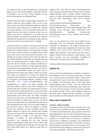 teu coração em todos os atos de devoção que tu professa para
pagar a ele como o teu Criador, Redentor e preservador? Qual é a
tua profissão, e que teus atos e serviços religiosos, sem que

Vulgatum (NEC cassa fides) ab origine fani Impositas durare
trabes, solasque por aevum Condentum novisse manus: hic credere
Gaudent Consedisse Deum, seniumque repellere Templis. Tum,

isso? Um bronze que soa, um címbalo que retine.

Queis fas et Honos adyti penetralia nosse, Foemineos prohibent
gressus, ac limine curant Setigeros Arcere sues: ne descolorir

Tertuliano afirma que todos os antigos pagãos emprestado seus

ulli Ante

melhores noções dos escritos sagrados: "Qual", diz ele, "os seus

velantur corpora lino, Et Pelusiaco praefulgetstamine
vértice. Discinctis mos thura
desafio, atque,

poetas, que de seus sofistas, não beberam da fonte dos profetas É
a partir dessas fontes sagradas que? os filósofos têm atualizado

aras

culto :
e

lege

parenturn Sacrificam LATO Vestem distinguere CLAVO. Nudus PES

seus espíritos sedentos, e se eles encontraram alguma coisa nas
Sagradas Escrituras que atingiu sua fantasia, ou que serviu sua
hipótese, eles tiraram e transformou-o a um acordo com sua

tousaeque comae, castumque cubile, Irrestincta focis servo

própria curiosidade, sem considerar os escritos de ser sagrado e

lib. iii., ver. 17-31.

inalterável, nem compreender o seu verdadeiro sentido, cada uma
alterá-los de acordo com sua própria fantasia "-. Apologet.

Este é um caso notável que eu acho que me justifica ao citar

altaria flammae. Sed
nulla efígies,
simulacrave nota
DeorumMajestate locum, et sacro implevere timore. Punicor .,

longamente, como um monumento extraordinário, embora
A atenção do leitor já foi chamado a este ponto várias vezes nas
partes anteriores deste trabalho, e o assunto vai se repetir com
frequência. Na conclusão do Êxodo 25:31 (Veja Clarke em Êxodo
25:31) tivemos ocasião de observar que os pagãos tinham imitado
muitas coisas em que o culto divino prescrito por Moisés, mas a
aplicação de seu próprio sistema corrupto cada coisa estava em

corrompido, do tabernáculo e seu serviço. É provável que os
fundadores originais havia consagrado este templo para o Deus
verdadeiro , sob o nome de
EL, o Deus forte, ou
EL
GIBBOR, o forte, dominante, e Deus vitorioso, Isaías 9:6, da qual os
gregos e romanos fizeram sua Hercules , ou deus da força , e, para

certa medida falsificados e distorcidos, mas não tão longe para

fazê-lo concordar com essa apropriação, os trabalhos de
Hércules foram esculpidas nas portas do templo de Gades.

evitar os grandes contornos de verdade primitiva de ser
discernido. Uma das imitações mais completa do tabernáculo e

Em foribus trabalho Alcidae Lernaea recisis Anguibus Hydra jacet,

todo o seu serviço é encontrado no antigo templo de Hércules,
provavelmente fundada pelos fenícios, em Gades, hoje Cadiz, na
Espanha, tão minuciosamente descrito por Italicus Sílio de
observação real. Ele observa que, embora o templo era na época
muito antiga, mas as vigas eram os mesmos que haviam sido

Capítulo 28

colocados ali pelos fundadores, e que eles foram, em geral deveria

fez, 5. A estola sacerdotal, suas peças de ombro e cintura, 6-8. As

ser incorruptível, uma qualidade atribuída à madeira de acácia,
denominado
ξτλον
αςηπσον, incorruptível madeira,
pela
Septuaginta. Que as mulheres não tinham permissão para

duas pedras ônix, em que os nomes dos as doze tribos estavam a
ser gravadas, 9-14. O peitoral do juízo, as suas doze pedras
preciosas, gravura, anéis, correntes, e seu uso, 15-29 O Urim e

entrar neste templo, e que há suína já foram impedidos de se

Tumim, 30 O manto do éfode, sua fronteiriças, sinos, romãs, e seu

aproximar dela. Que os sacerdotes não usavam festa de cor vestes,
mas sempre estavam vestidos de linho fino, e os seus gorros feitos
do mesmo. Que eles ofereceram incenso a seu deus, suas roupas

uso, 31-35. A placa de ouro puro e seu lema, 36, para ser colocado
em esquadria de Arão, 37,38. O casaco bordado de Aarão, de

sendo desarreou, pela mesma razão, sem dúvida, dado Êxodo
20:26, que em subir ao altar nada impróprio podem aparecer e,

para o sacerdócio, 41. Outros artigos de vestuário e seu uso, 42,43.

portanto, permitidas suas longas vestes a cair aos seus pés. Ele

Notas sobre o Capítulo 28

Arão e seus filhos são separados para o sacerdócio v.1. Vestuário a
serem prestados por eles, 2,3. Que essas roupas eram, 4, e do que

39. Casaco, cintas, e capotas, 40. Arão e seus filhos a ser ungido

acrescenta, que pelas leis de seus antepassados que trazia em suas
vestes sacerdotais do latus clavus, que era um botão redondo ou
pino de roxoc om que as vestes dos cavaleiros e senadores

Versículo 1 . Aarão e seus filhos----------------------------------------------

romanos eram enfeitadas, que esses sacerdotes parecem ter
copiado o peitoral do juízo de obra esmerada feito, bordado

público era para ser confinado a um lugar, e anteriormente a este o
mais velho em cada família oficiou como sacerdote, não havendo

com roxo, azul, Êxodo 28:15. Eles também ministrou descalço, o
cabelo foi aparado ou cortado, e eles observaram a estrita

lugar estabelecido de culto. Foi muito corretamente observou que,

continência,
seus altares. E

e

manteve
mais

um

acrescenta

fogo

perpétuo queima

que

não

havia

O sacerdócio era para ser contido para essa família, pois o culto

em

se Moisés não tivesse agido com a nomeação divina, ele não teria
passado por sua própria família, que continuou na condição de

nenhuma

levitas comuns, e estabeleceu o sacerdócio, a única dignidade do

imagem ou semelhança dos deuses para ser visto naquele lugar

país, em a família de seu irmão Aaron. "Os sacerdotes, no entanto,

sagrado. Esta é a substância de sua descrição, mas como alguns dos
meus leitores podem querer ver o original, vou aqui juntar em

não tinha poder de uma secular natureza, nem se parecem com a
história de que eles nunca chegaram a nenhuma até o momento da

anexo ele.

Asmoneanas ou Macabeus. " Veja Clarke em Êxodo 19:22.

 