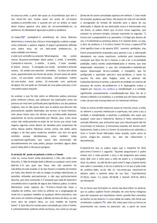 ao casco ou unha, a partir dos quais as circunstâncias que tem o
seu nome. Ele tem muitas vezes um prato de um branco
azulado ou vermelho nele, e quando em um ou ambos os lados

forma ele foi assim consultados aparece em nenhum. 7. Este modo
de consulta, qualquer que fosse, não parece ter sido em uso desde
a consagração do templo de Salomão para a época de sua

desta branca aparece uma placa de um avermelhado cor, os
joalheiros, diz Woodward, ligue para a pedra a sardônica.

destruição, e depois de sua destruição nunca é mencionado uma
vez. Assim, os judeus dizem que os cinco coisas seguintes, que
estavam no primeiro templo, estavam querendo na segunda: "1

12. Jaspe,

yashepheh. A semelhança do nome hebraico

determinou a maioria dos críticos e mineralogistas a adotar o jaspe,
como pretende a palavra original. O jaspe é geralmente definido

A arca com o propiciatório e os querubins; 2 O fogo que desceu do
céu; 3 A shechinah ou presença divina; 4 A. Espírito Santo, ou seja,
o dom da profecia; e 5 A Urim e Tumim "8. Como a palavra

uma

Urim significa luzes e da palavra

pedra

dura,

de

um

belo verde

brilhante cor,

vezes nublado com branco,
e visto com vermelho ou amarelo. Mineralogistas

às

tummim, perfeições, elas

foram provavelmente projetados para apontar a luz, a informação
contar

abundante, nas coisas espirituais, conferida pela maravilhosa

menos de quinze variedades desta pedra: 1. verde, 2. vermelha,
8. leitoso branco, 9. variegada com verde, vermelho e amarelo

revelação que Deus fez de si mesmo, e sob a lei, e os santidade
perfeição, toda e estrita conformidade para si mesmo, que esta
dispensação necessário, e que são introduzidos e realizado por

nuvens, 10. verdes com manchas vermelhas; 11 veios com várias
cores, aparentemente em forma de cartas, 12.com zonas de várias

aquela dispensação de luz e verdade, o Evangelho, que foi
prefigurada e apontado pela lei e seus sacrifícios, e nesta luz

cores; 13. com várias cores misturadas, sem qualquer ordem;

assunto

14. com muitas

juntas, 15. misturado com partículas

traduzidas doctrina et veritas, a doutrina ea verdade um sistema de

de ágata. Ele mal pode ser chamado de uma pedra preciosa, é sim
uma pedra opaca maçante.

processo de ensino de verdade em si. A Septuaginta traduz o
original por δηλψςιρ και αληθεια, a manifestação e a verdade,

3.amarelo 4. marrom,

5. violeta ,

cores

6. preta,

não

7. cinza

azulado,

Ao analisar o que foi dito sobre as diferentes pedras preciosas
pelos melhores críticos, que adotaram tais explicações como me

foi

visto

pela

Vulgata,

onde

as

palavras

são

significando provavelmente a manifestação que Deus fez de si
mesmo a Moisés e os israelitas, e a verdade que ele havia revelado
a eles, de que esta couraça deve ser um memorial contínuo.

pareceu ser mais bem justificada pelo significado e uso das palavras
originais, mas eu não posso dizer que as pedras que descrevi são
precisamente aqueles destinados aos termos no texto hebraico,
nem posso tomar para me afirmar que as tribos estão dispostas
exatamente da forma pretendida por Moisés, pois, como estas
coisas não estão previstas no texto de tal forma que exclui tudo
engano, algumas coisas devem ser deixadas para conjecturas. De
várias dessas pedras fabulosas muitas contas são dadas pelos
antigos, e de fato pelos modernos também: isso tem em geral
omitidos porque são fabulosas, como também todas
as espirituais significados

que

outros

têm

encontrado

tão

abundantemente em cada pedra, porque considero alguns deles
pueril, todos fútil, e não pouco perigoso.
O versículo 30 . porás no peitoral, o Urim e o Tumim -----------------creio eu, nunca foram ainda descobertos. 1. Eles não estão nem
descritos. 2. Não há direção dada a Moisés ou qualquer outro como

Todas as outras versões expressar quase as mesmas coisas, e todas
se referem a assuntos intelectuais e espirituais, tais como a luz, a
verdade, a manifestação, a doutrina, a perfeição, eles supor que
qualquer coisa que o material se destina. O texto samaritano é
contudo diferente, que acrescenta aqui uma cláusula geral não foi
encontrado no hebraico: {} Samaritano veasitha eth haurim veeth
hattummim, Farás o Urim e o Tumim. Se esta leitura ser admitido, o
Urim e Tumim foram fabricados nesta ocasião, assim como os
outros artigos. No entanto, ser, eles
desconhecida.

são indescritível e

A maneira em que os judeus supor que o inquérito foi feito
pelo Urim e Tumim é o seguinte: "Quando perguntaram o padre
estava com o rosto perante a arca, e ele perguntou que estava
atrás dele com o rosto para a volta do padre e, o investigador

fazê-los. 3. O que quer que fosse, eles não parecem ter
sido feitas em esta ocasião. 4. Se eles fossem o trabalho do homem

disse: Eu subirei, ou não hei de ir para cima? E logo o Espírito Santo
veio sobre o sacerdote, e ele viu o peitoral, e é aí que vi pela visão
de profecia, Suba, ou Go não se, nas cartas que mostraram-se

em tudo, eles devem ter sido os artigos no antigo tabernáculo, as

adiante sobre o peitoral antes de sua face. " Veja Números

questões utilizadas pelo patriarcas, e não aqui particularmente

27:18,21; Juízes 1:1 ; Juízes 20:18,28; 1 Samuel 23:9-12; 28:6 e

descrito, pois bem conhecida. 5. É provável que nada de material é
concebido.Esta é a opinião de alguns dos médicos judeus. O rabino

ver Ainsworth.

Menachem neste capítulo diz: "O Urim e Tumim não fosse o

Foi as letras que formavam os nomes das doze tribos no peitoral,
que os judeus supõem foram utilizados de uma forma milagrosa
para dar respostas aos inquiridores. Assim, quando Davi consultou

trabalho do artífice, nem tinha os artífices ou a congregação de
Israel em si qualquer trabalho ou qualquer oferta voluntária, mas
eles eram um mistério entregue a Moisés da boca de Deus, ou eles
eram obra do próprio Deus, ou uma medida do Espírito
Santo". 6. Que Deus foi muitas vezes consultado por Urim e Tumim,
é suficientemente evidente várias escrituras, mas como ou em que

ao Senhor se ele deveria ir a uma cidade da Judéia, três letras que
constituíam a palavra
aloh, GO, subiu para cima ou tornou-se
proeminente nos nomes no peitoral;

ain, a partir do nome

 