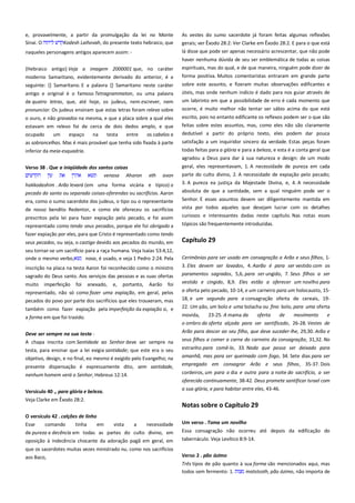e, provavelmente, a partir da promulgação da lei no Monte
Sinai. O
Kodesh Laihovah, do presente texto hebraico, que
naqueles personagens antigos aparecem assim: {Hebraico antigo} Veja a imagem 2000001 que, no caráter
moderno Samaritano, evidentemente derivado do anterior, é a
seguinte: {} Samaritano. E a palavra {} Samaritano neste caráter
antigo e original é o famoso Tetragrammaton, ou uma palavra
de quatro letras, que, até hoje, os judeus, nem escrever, nem

As vestes do sumo sacerdote já foram feitas algumas reflexões
gerais; ver Êxodo 28:2: Ver Clarke em Êxodo 28:2. E para o que está
lá disse que pode ser apenas necessário acrescentar, que não pode
haver nenhuma dúvida de seu ser emblemática de todas as coisas
espirituais, mas do qual, e de que maneira, ninguém pode dizer de
forma positiva. Muitos comentaristas entraram em grande parte
sobre este assunto, e fizeram muitas observações edificantes e
úteis, mas onde nenhum indício é dado para nos guiar através de
um labirinto em que a possibilidade de erro é cada momento que

pronunciar. Os judeus ensinam que estas letras foram relevo sobre

ocorre, é muito melhor não tentar ser sábio acima do que está

o ouro, e não gravados na mesma, e que a placa sobre a qual eles
estavam em relevo foi de cerca de dois dedos amplo, e que

escrito, pois no entanto edificante os reflexos podem ser o que são
feitas sobre estes assuntos, mas, como eles não são claramente

ocupado

os cabelos e

dedutível a partir do próprio texto, eles podem dar pouca

as sobrancelhas. Mas é mais provável que tenha sido fixada à parte

satisfação a um inquiridor sincero da verdade. Estas peças foram

inferior da meia-esquadria.

todas feitas para a glória e para a beleza, e esta é a conta geral que
agradou a Deus para dar à sua natureza e design: de um modo

Verso 38 . Que a iniqüidade dos santos coisas --------------------------venasa Aharon eth avon

geral, eles representavam, 1. A necessidade de pureza em cada
parte do culto divino, 2. A necessidade de expiação pelo pecado;

hakkodashim . Arão levará (em uma forma vicária e típico) o

3. A pureza ea justiça da Majestade Divina, e, 4. A necessidade
absoluta de que a santidade, sem a qual ninguém pode ver o

um

espaço

na

testa

entre

pecado do santo ou separado coisas-oferendas ou sacrifícios. Aaron
era, como o sumo sacerdote dos judeus, o tipo ou o representante
de nosso bendito Redentor, e como ele ofereceu os sacrifícios
prescritos pela lei para fazer expiação pelo pecado, e foi assim
representado como tendo seus pecados, porque ele foi obrigado a
fazer expiação por eles, para que Cristo é representado como tendo
seus pecados, ou seja, o castigo devido aos pecados do mundo, em
seu tornar-se um sacrifício para a raça humana. Veja Isaías 53:4,12,
onde o mesmo verbo,
nasa, é usado, e veja 1 Pedro 2:24. Pela
inscrição na placa na testa Aaron foi reconhecido como o ministro
sagrado do Deus santo. Aos serviços das pessoas e as suas ofertas
muito

imperfeição

foi

anexado,

e,

portanto,

Aarão

foi

representado, não só como fazer uma expiação, em geral, pelos
pecados do povo por parte dos sacrifícios que eles trouxeram, mas
também como fazer expiação pela imperfeição da expiação si, e
a forma em que foi trazido.
Deve ser sempre na sua testa ------------------------------------------------A chapa inscrita com Santidade ao Senhor deve ser sempre na
testa, para ensinar que a lei exigia santidade; que este era o seu
objetivo, design, e no final, eo mesmo é exigido pelo Evangelho; na
presente dispensação é expressamente dito, sem santidade,
nenhum homem verá o Senhor, Hebreus 12:14.
Versículo 40 ., para glória e beleza.
Veja Clarke em Êxodo 28:2.

Senhor. E esses assuntos devem ser diligentemente mantida em
vista por todos aqueles que desejam lucrar com os detalhes
curiosos e interessantes dadas neste capítulo. Nas notas esses
tópicos são frequentemente introduzidas.

Capítulo 29
Cerimônias para ser usado em consagração a Arão e seus filhos, 13. Eles devem ser lavados, 4. Aarão é para ser vestido com os
paramentos sagrados, 5,6, para ser ungido, 7. Seus filhos a ser
vestido e cingido, 8,9. Eles estão a oferecer um novilho para
a oferta pelo pecado, 10-14, e um carneiro para um holocausto, 1518, e um segundo para a consagração oferta de cereais, 1922. Um pão, um bolo e uma bolacha ou fino bolo, para uma oferta
movida,

23-25. A mama da

oferta

de

movimento

e

o ombro da oferta alçada para ser santificado, 26-28. Vestes de
Arão para descer ao seu filho, que deve suceder-lhe, 29,30. Arão e
seus filhos a comer a carne do carneiro da consagração, 31,32. No
estranho para comê-lo, 33. Nada que possa ser deixado para
amanhã, mas para ser queimado com fogo, 34. Sete dias para ser
empregado em consagrar Arão e seus filhos, 35-37. Dois
cordeiros, um para o dia e outra para a noite do sacrifício, a ser
oferecido continuamente, 38-42. Deus promete santificar Israel com
a sua glória, e para habitar entre eles, 43-46.

Notas sobre o Capítulo 29

O versículo 42 . calções de linho---------------------------------------------Esse
comando
tinha
em
vista
a
necessidade

Um verso . Toma um novilho --------------------------------------------------

de pureza e decência em todas as partes do culto divino, em
oposição à indecência chocante da adoração pagã em geral, em

Essa consagração não ocorreu até depois da edificação do
tabernáculo. Veja Levítico 8:9-14.

que os sacerdotes muitas vezes ministrado nu, como nos sacrifícios
aos Baco,

Verso 2 . pão ázimo -------------------------------------------------------------Três tipos de pão quanto à sua forma são mencionados aqui, mas
todos sem fermento: 1.
matstsoth, pão ázimo, não importa de

 